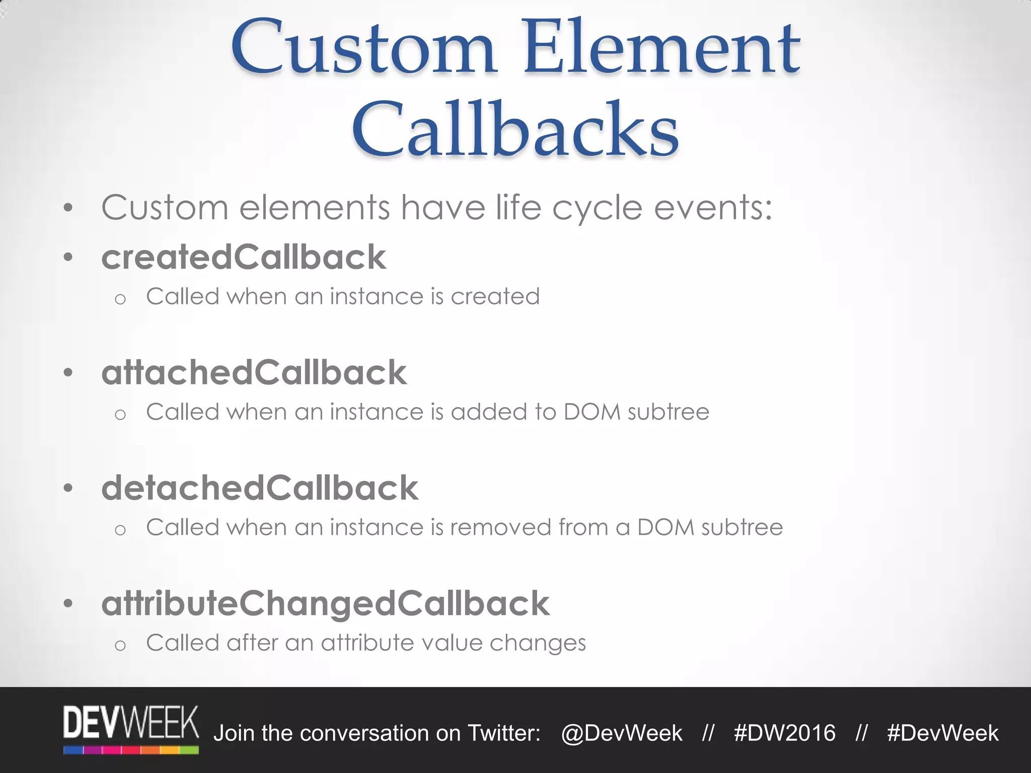 Join the conversation on Twitter: @DevWeek // #DW2016 // #DevWeek
Custom Element
Callbacks
• Custom elements have life cycle events:
• createdCallback
o Called when an instance is created
• attachedCallback
o Called when an instance is added to DOM subtree
• detachedCallback
o Called when an instance is removed from a DOM subtree
• attributeChangedCallback
o Called after an attribute value changes
 