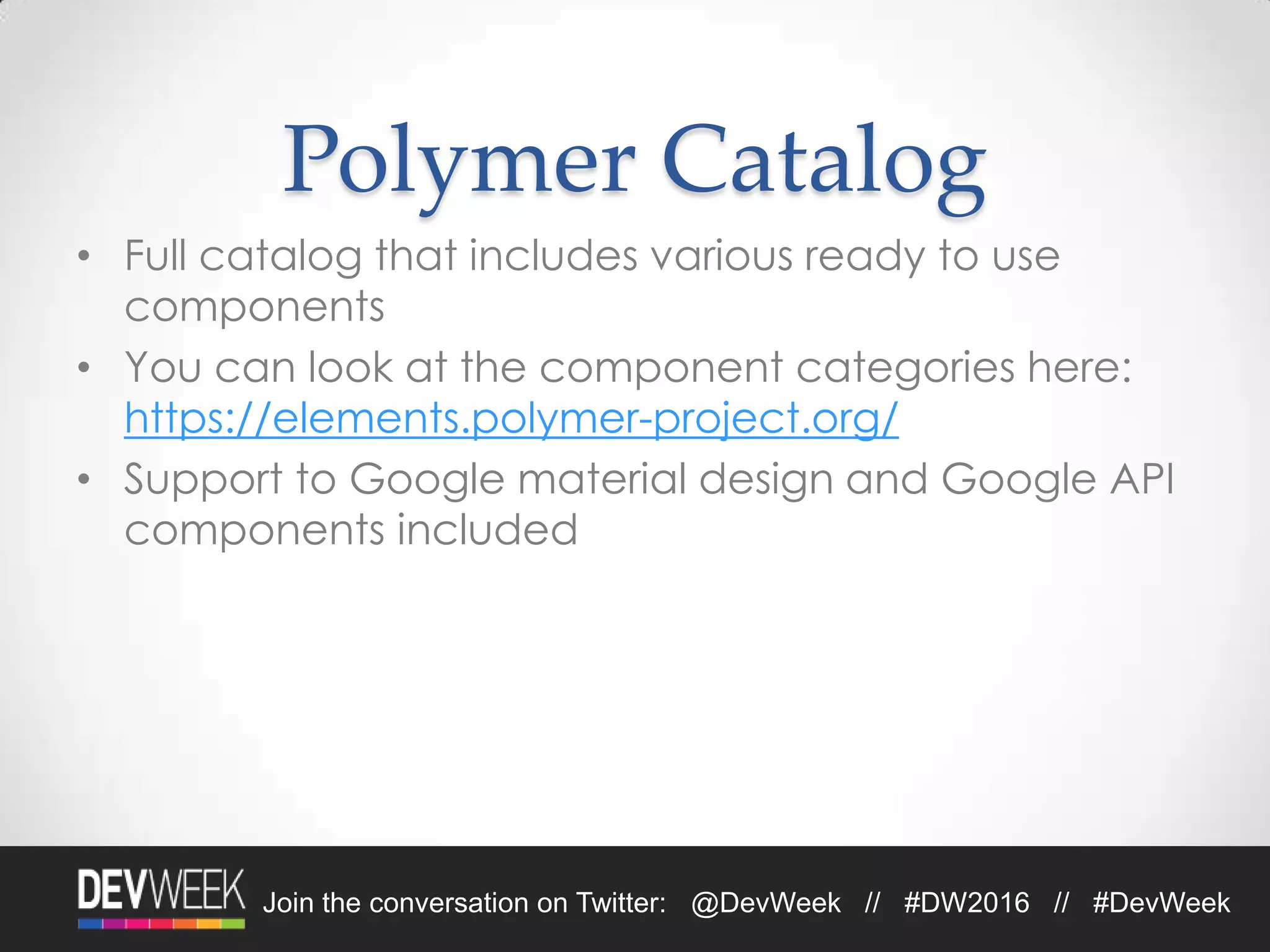 Join the conversation on Twitter: @DevWeek // #DW2016 // #DevWeek
Polymer Catalog
• Full catalog that includes various ready to use
components
• You can look at the component categories here:
https://elements.polymer-project.org/
• Support to Google material design and Google API
components included
 