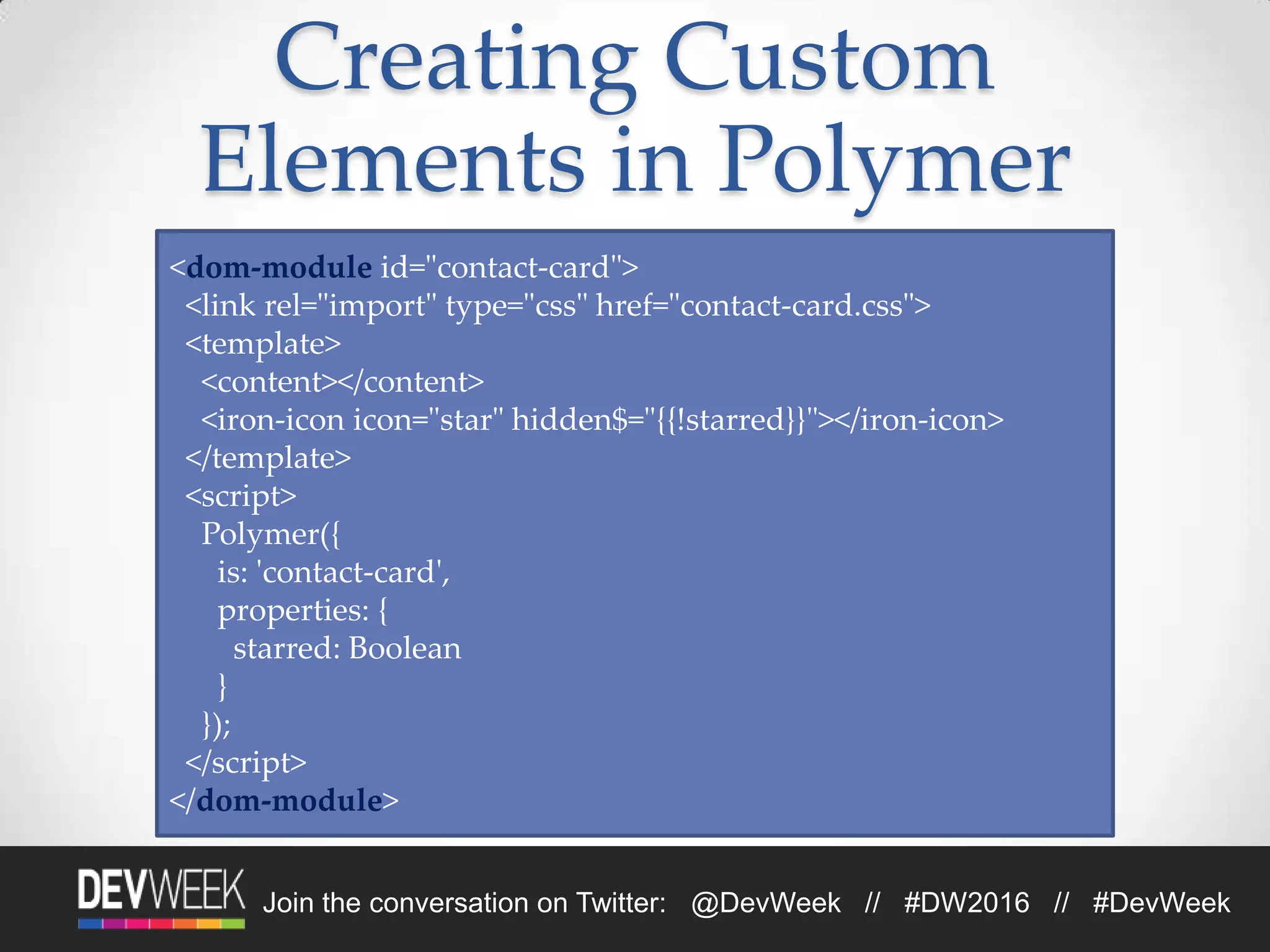 Join the conversation on Twitter: @DevWeek // #DW2016 // #DevWeek
Creating Custom
Elements in Polymer
<dom-module id="contact-card">
<link rel="import" type="css" href="contact-card.css">
<template>
<content></content>
<iron-icon icon="star" hidden$="{{!starred}}"></iron-icon>
</template>
<script>
Polymer({
is: 'contact-card',
properties: {
starred: Boolean
}
});
</script>
</dom-module>
 