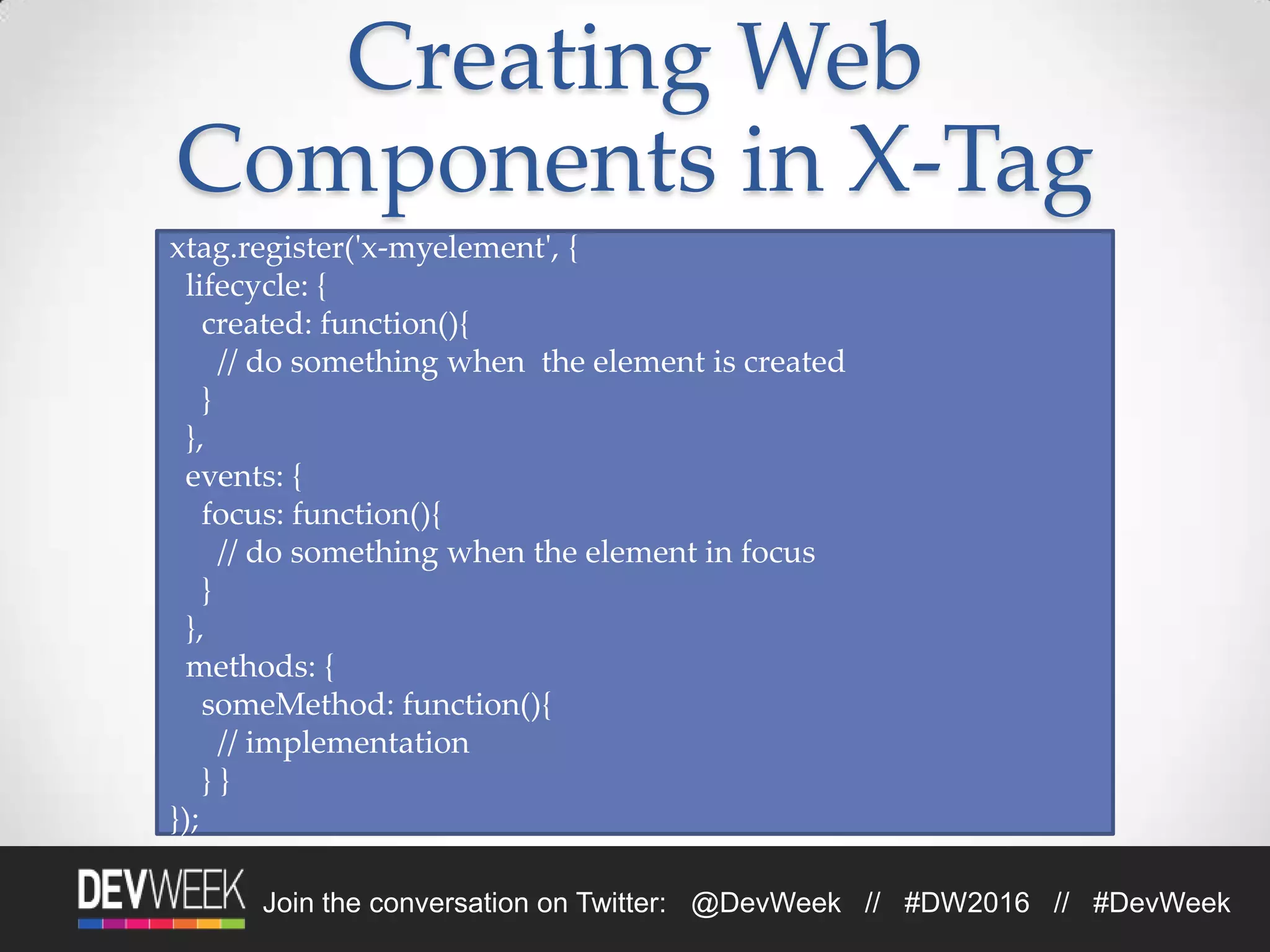 Join the conversation on Twitter: @DevWeek // #DW2016 // #DevWeek
Creating Web
Components in X-Tag
xtag.register('x-myelement', {
lifecycle: {
created: function(){
// do something when the element is created
}
},
events: {
focus: function(){
// do something when the element in focus
}
},
methods: {
someMethod: function(){
// implementation
} }
});
 