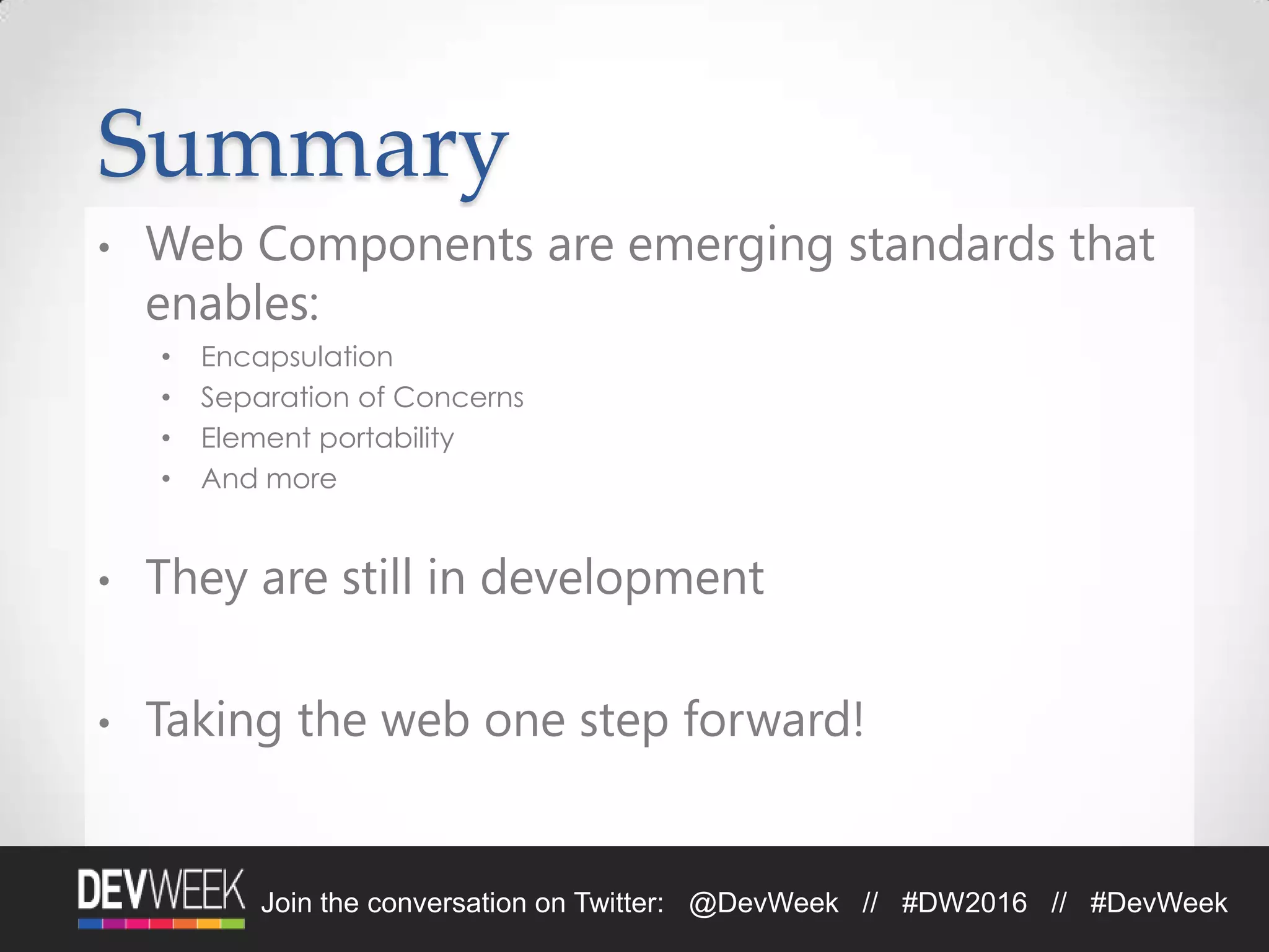 Summary
• Web Components are emerging standards that
enables:
• Encapsulation
• Separation of Concerns
• Element portability
• And more
• They are still in development
• Taking the web one step forward!
Join the conversation on Twitter: @DevWeek // #DW2016 // #DevWeek
 