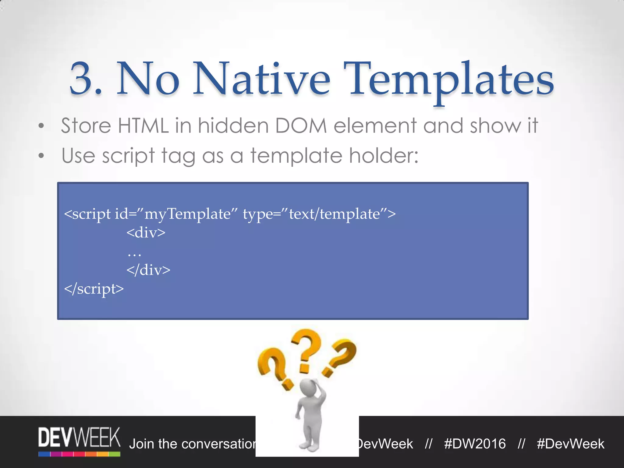 Join the conversation on Twitter: @DevWeek // #DW2016 // #DevWeek
3. No Native Templates
• Store HTML in hidden DOM element and show it
• Use script tag as a template holder:
<script id=”myTemplate” type=”text/template”>
<div>
…
</div>
</script>
 