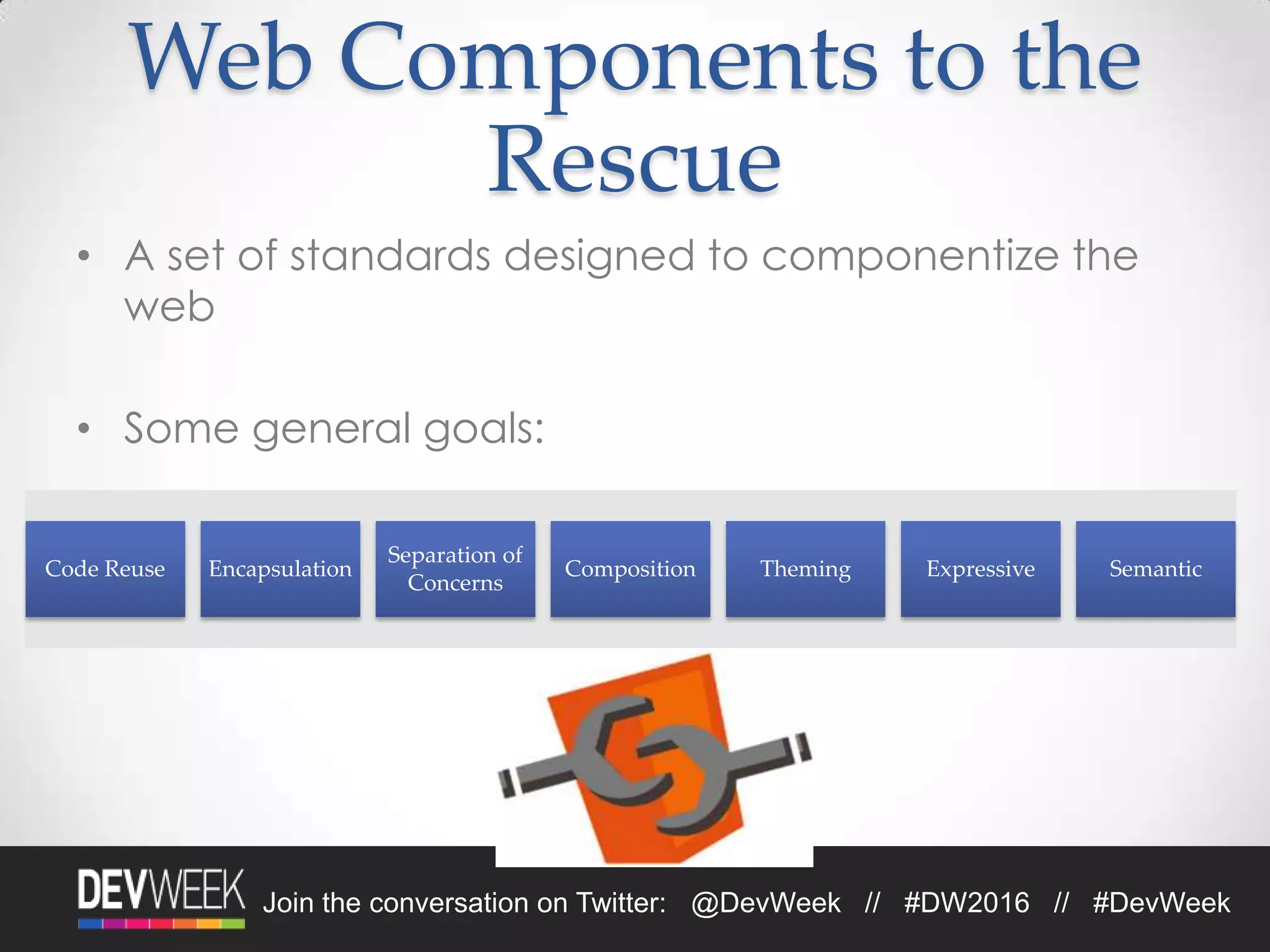 Join the conversation on Twitter: @DevWeek // #DW2016 // #DevWeek
Web Components to the
Rescue
• A set of standards designed to componentize the
web
• Some general goals:
Code Reuse Encapsulation
Separation of
Concerns
Composition Theming Expressive Semantic
 