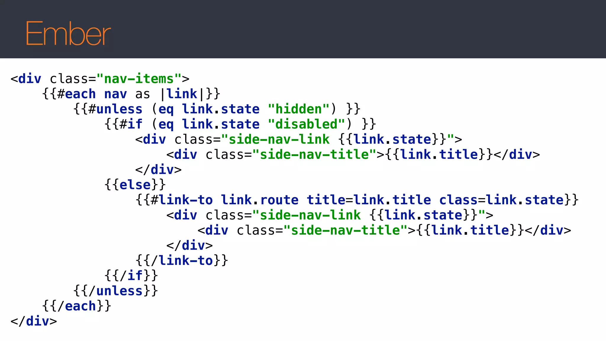 Ember
<div class="nav-items"> 
{{#each nav as |link|}} 
{{#unless (eq link.state "hidden") }} 
{{#if (eq link.state "disabled") }} 
<div class="side-nav-link {{link.state}}"> 
<div class="side-nav-title">{{link.title}}</div> 
</div> 
{{else}} 
{{#link-to link.route title=link.title class=link.state}} 
<div class="side-nav-link {{link.state}}"> 
<div class="side-nav-title">{{link.title}}</div> 
</div> 
{{/link-to}} 
{{/if}} 
{{/unless}} 
{{/each}} 
</div>
 