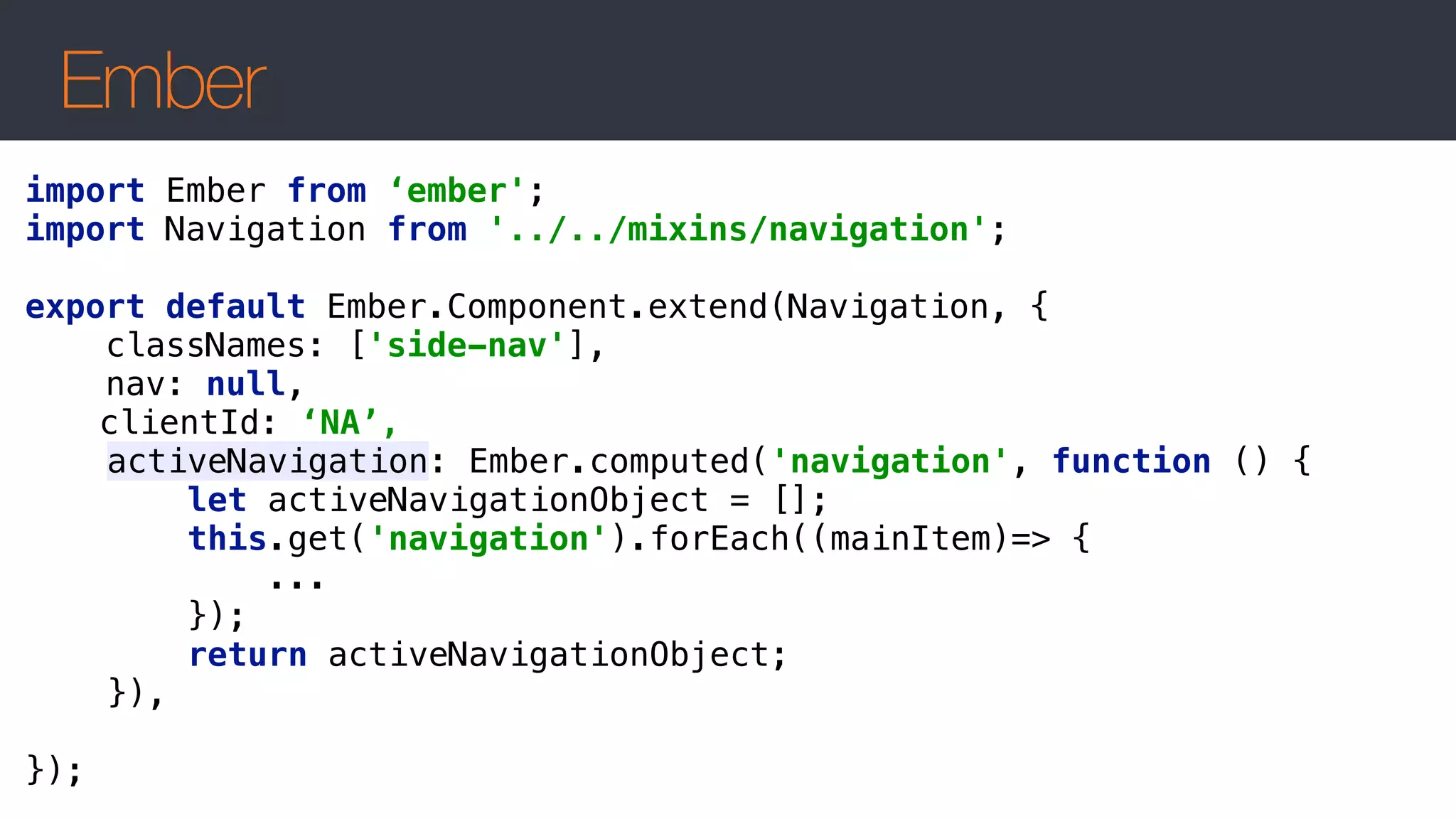 Ember
import Ember from ‘ember';
import Navigation from '../../mixins/navigation';
 
export default Ember.Component.extend(Navigation, { 
classNames: ['side-nav'], 
nav: null,
clientId: ‘NA’,
activeNavigation: Ember.computed('navigation', function () { 
let activeNavigationObject = []; 
this.get('navigation').forEach((mainItem)=> { 
... 
}); 
return activeNavigationObject; 
}),
 
});
 