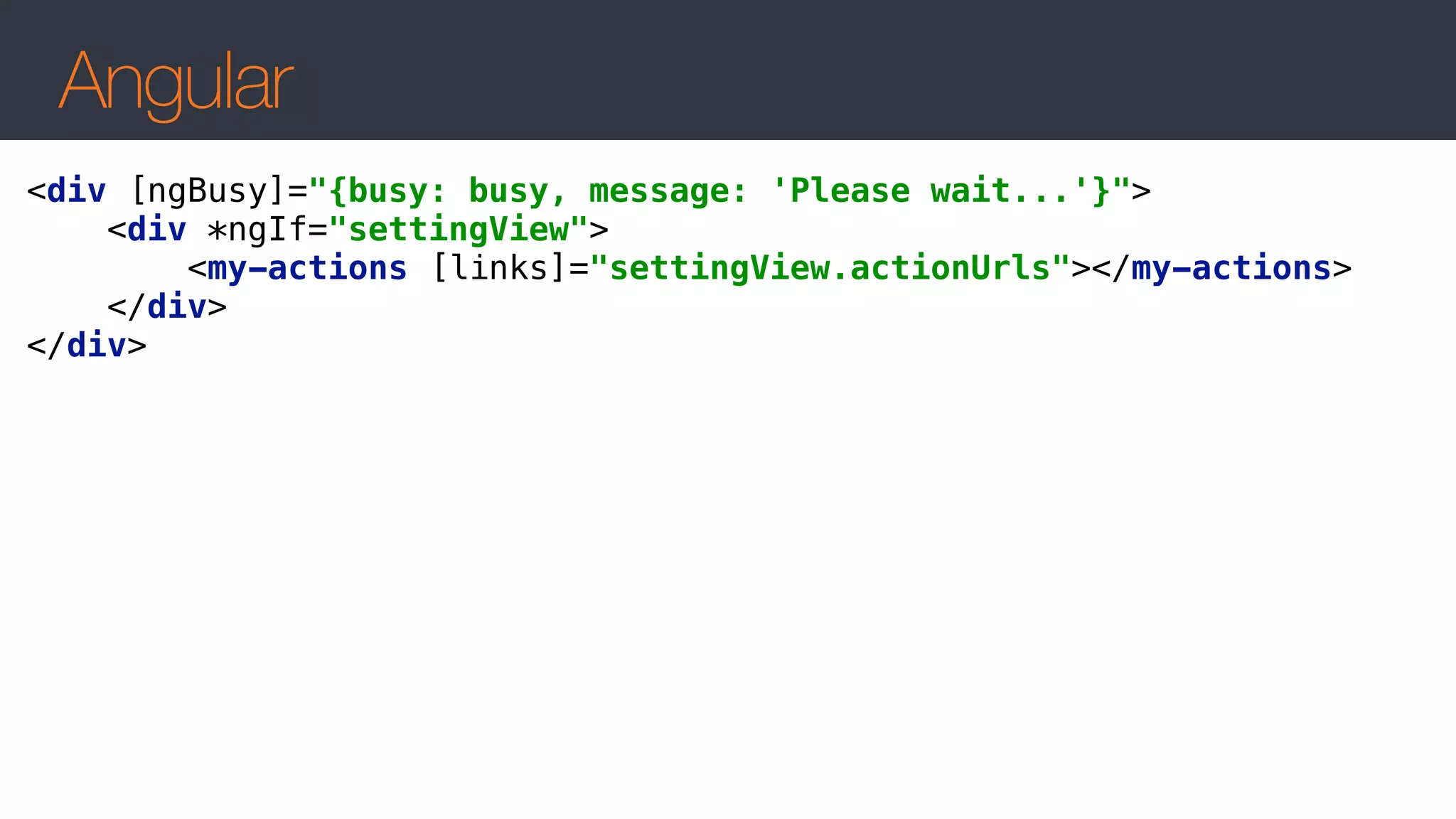 Angular
<div [ngBusy]="{busy: busy, message: 'Please wait...'}"> 
<div *ngIf="settingView"> 
<my-actions [links]="settingView.actionUrls"></my-actions> 
</div> 
</div>
 