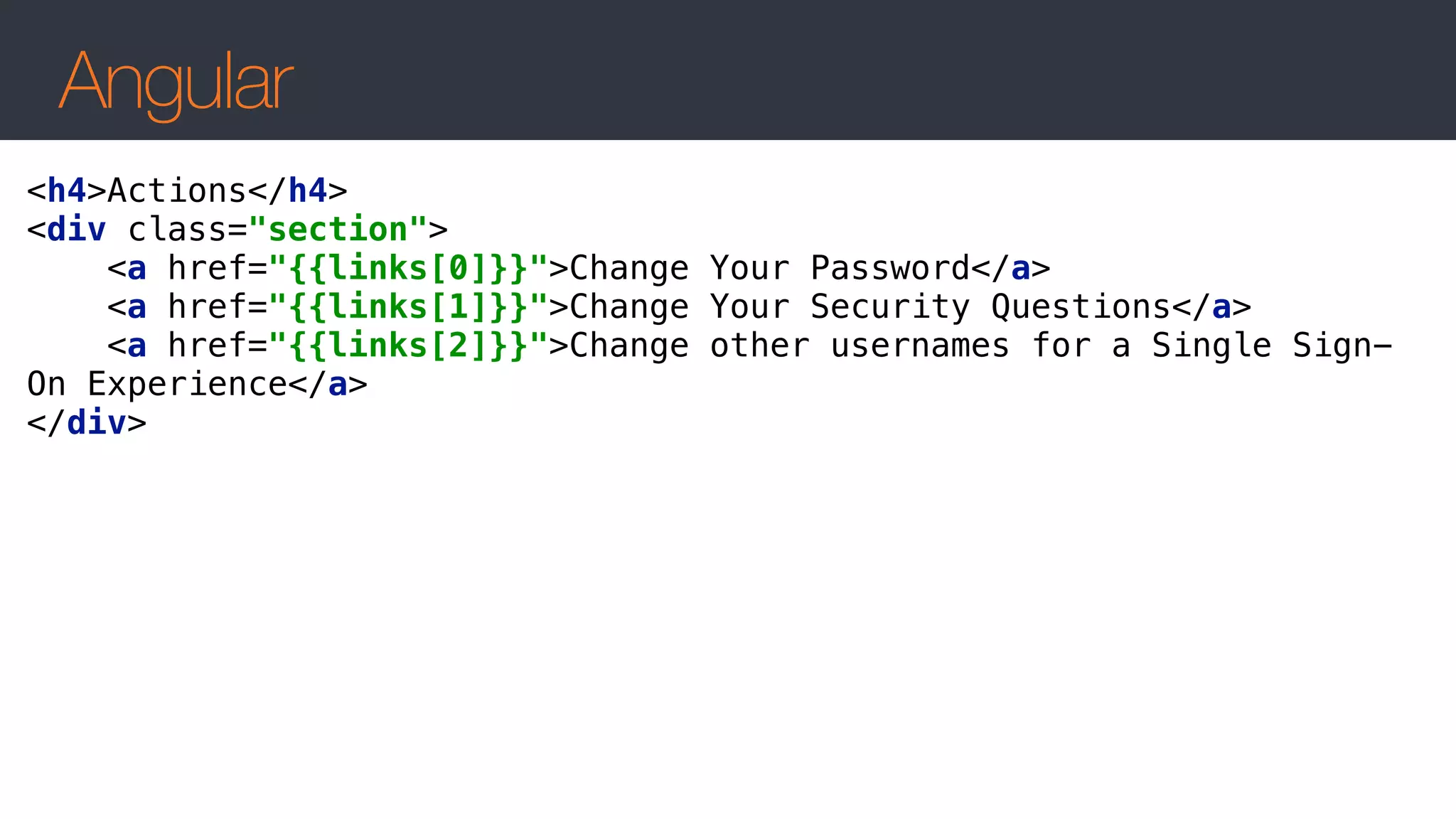 Angular
<h4>Actions</h4> 
<div class="section"> 
<a href="{{links[0]}}">Change Your Password</a> 
<a href="{{links[1]}}">Change Your Security Questions</a> 
<a href="{{links[2]}}">Change other usernames for a Single Sign-
On Experience</a> 
</div>
 