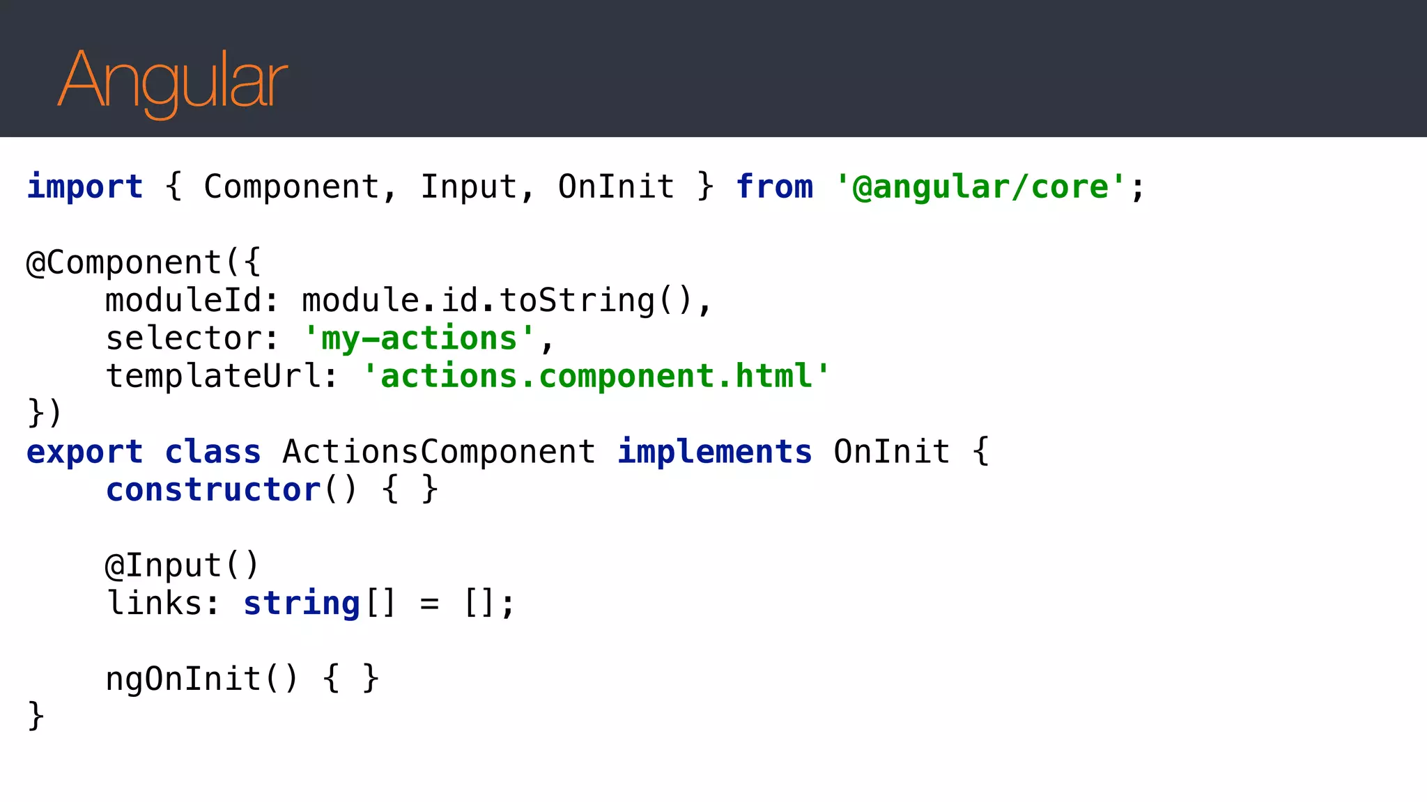 Angular
import { Component, Input, OnInit } from '@angular/core'; 
 
@Component({ 
moduleId: module.id.toString(), 
selector: 'my-actions', 
templateUrl: 'actions.component.html' 
}) 
export class ActionsComponent implements OnInit { 
constructor() { } 
 
@Input() 
links: string[] = []; 
 
ngOnInit() { } 
}
 