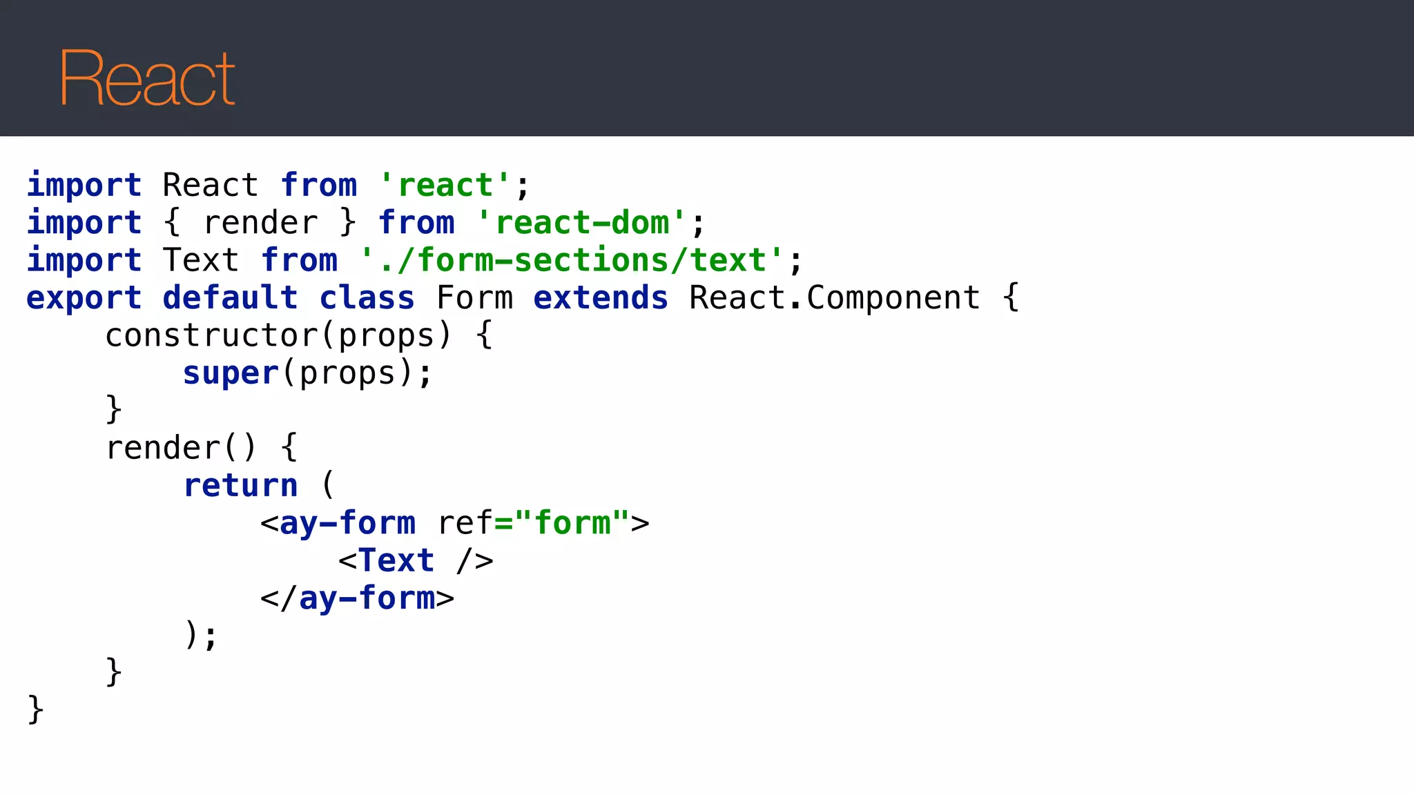 React
import React from 'react'; 
import { render } from 'react-dom'; 
import Text from './form-sections/text'; 
export default class Form extends React.Component { 
constructor(props) { 
super(props); 
} 
render() { 
return (  
<ay-form ref="form"> 
<Text /> 
</ay-form>  
); 
} 
} 
 