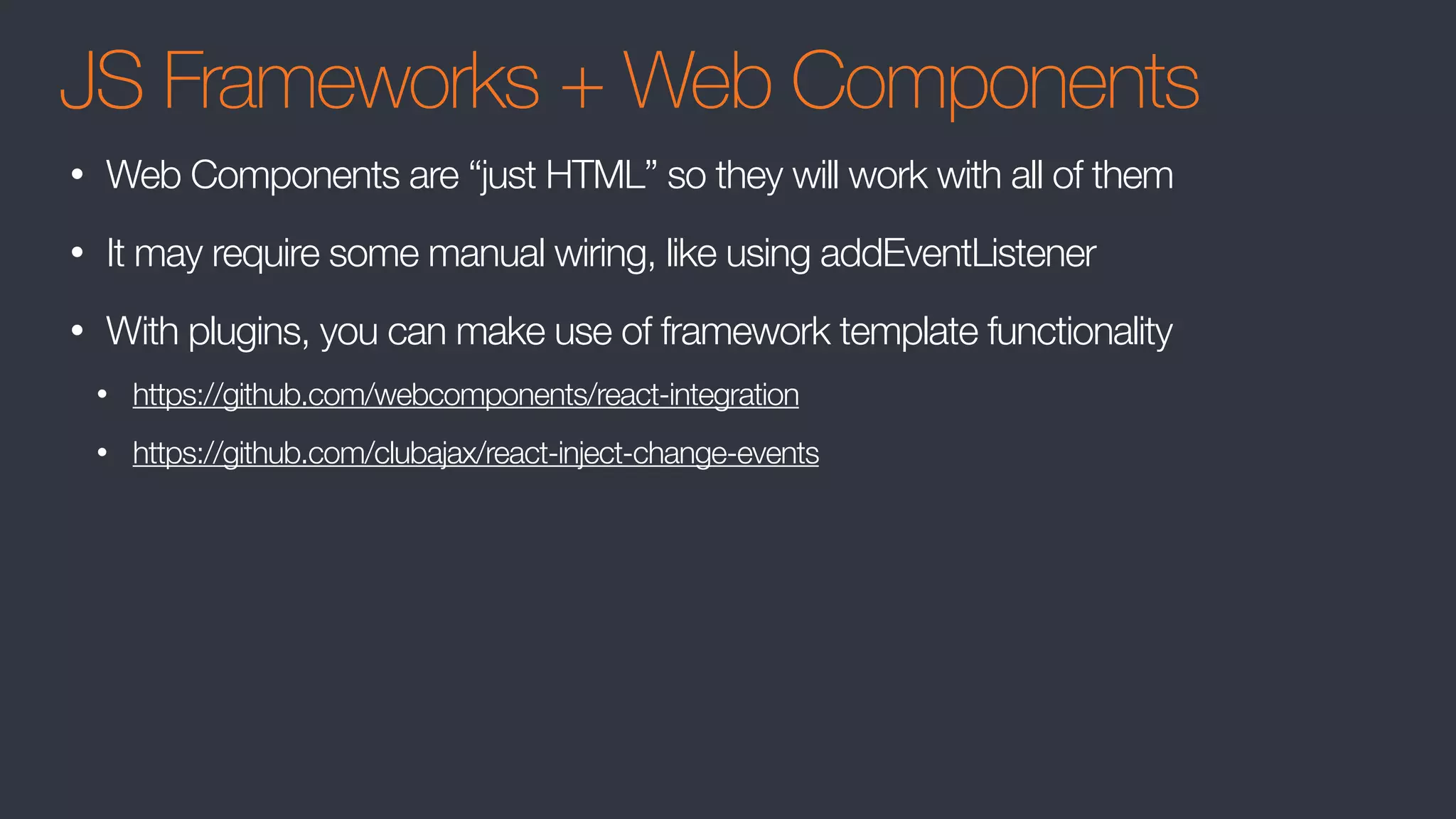 JS Frameworks + Web Components
• Web Components are “just HTML” so they will work with all of them
• It may require some manual wiring, like using addEventListener
• With plugins, you can make use of framework template functionality
• https://github.com/webcomponents/react-integration
• https://github.com/clubajax/react-inject-change-events
 