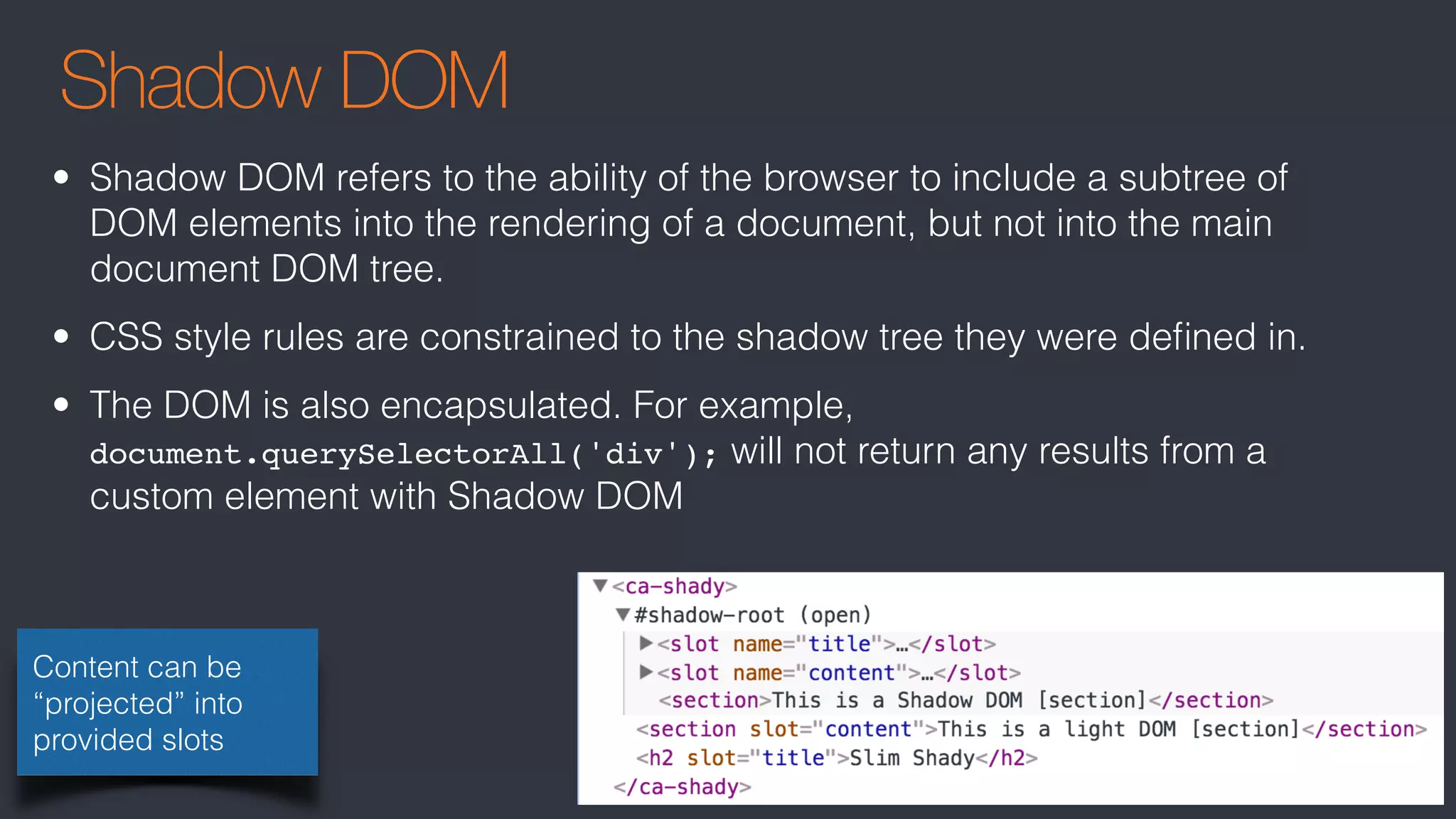 Shadow DOM
Content can be
“projected” into
provided slots
• Shadow DOM refers to the ability of the browser to include a subtree of
DOM elements into the rendering of a document, but not into the main
document DOM tree.
• CSS style rules are constrained to the shadow tree they were deﬁned in.
• The DOM is also encapsulated. For example,
document.querySelectorAll('div'); will not return any results from a
custom element with Shadow DOM
 