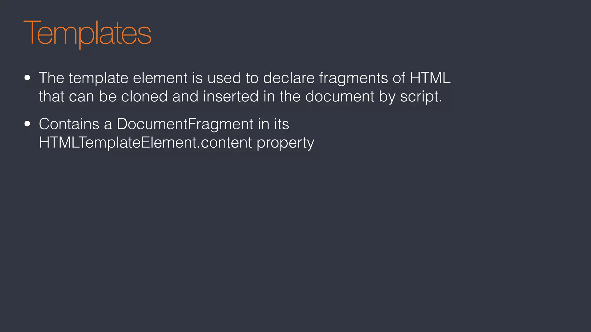 Templates
• The template element is used to declare fragments of HTML
that can be cloned and inserted in the document by script.
• Contains a DocumentFragment in its
HTMLTemplateElement.content property
 
