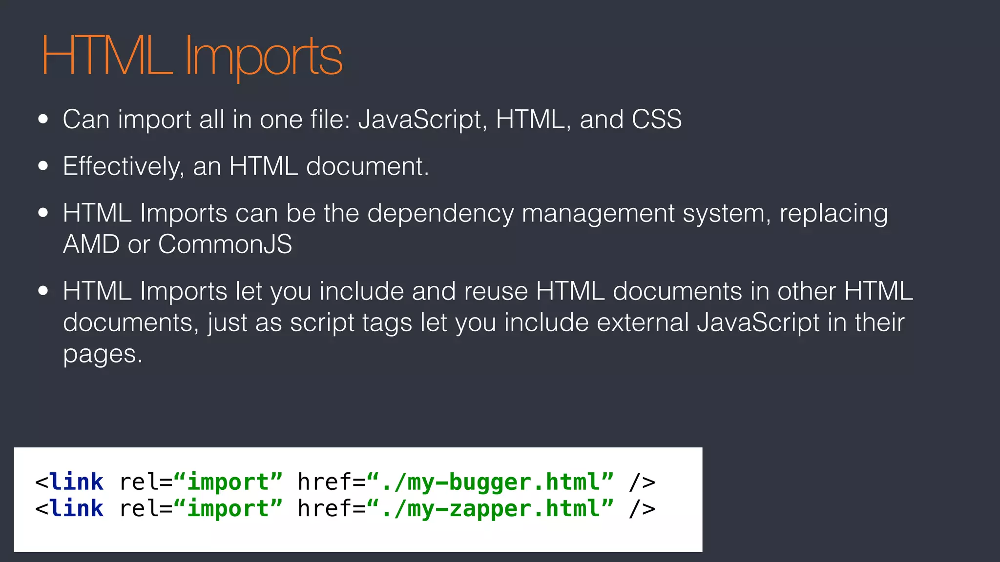 HTML Imports
<link rel=“import” href=“./my-bugger.html” /> 
<link rel=“import” href=“./my-zapper.html” />
• Can import all in one ﬁle: JavaScript, HTML, and CSS
• Effectively, an HTML document.
• HTML Imports can be the dependency management system, replacing
AMD or CommonJS
• HTML Imports let you include and reuse HTML documents in other HTML
documents, just as script tags let you include external JavaScript in their
pages.
 