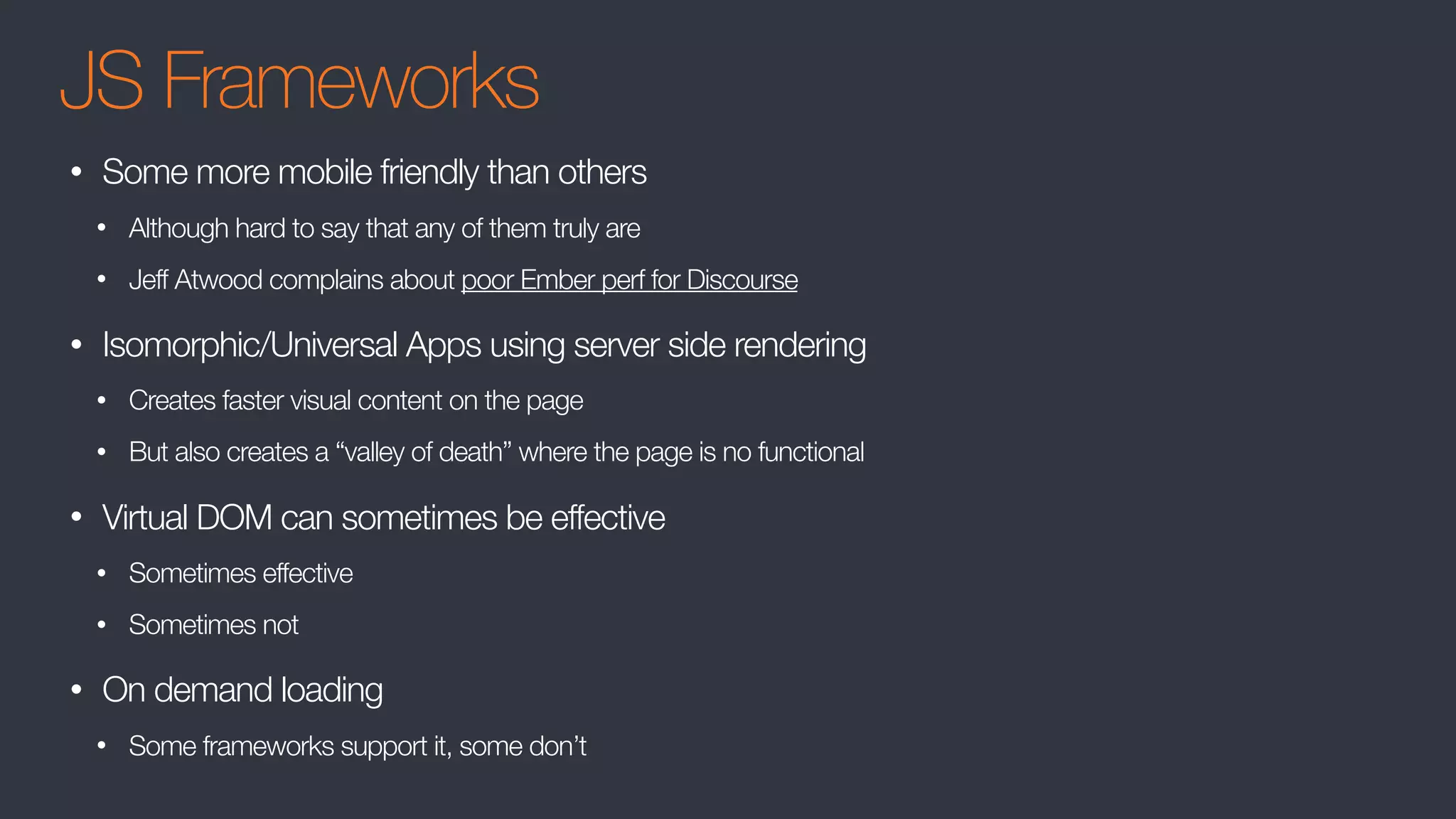JS Frameworks
• Some more mobile friendly than others
• Although hard to say that any of them truly are
• Jeff Atwood complains about poor Ember perf for Discourse
• Isomorphic/Universal Apps using server side rendering
• Creates faster visual content on the page
• But also creates a “valley of death” where the page is no functional
• Virtual DOM can sometimes be effective
• Sometimes effective
• Sometimes not
• On demand loading
• Some frameworks support it, some don’t
 