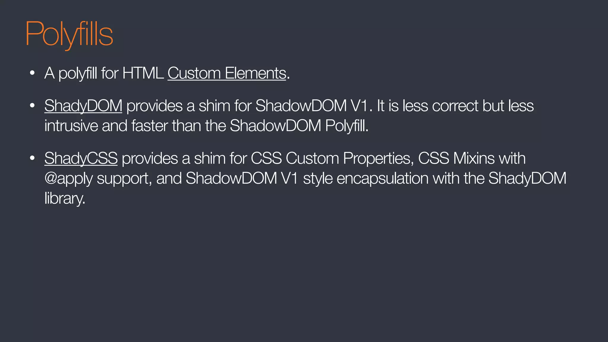 Polyfills
• A polyfill for HTML Custom Elements.
• ShadyDOM provides a shim for ShadowDOM V1. It is less correct but less
intrusive and faster than the ShadowDOM Polyfill.
• ShadyCSS provides a shim for CSS Custom Properties, CSS Mixins with
@apply support, and ShadowDOM V1 style encapsulation with the ShadyDOM
library.
 
