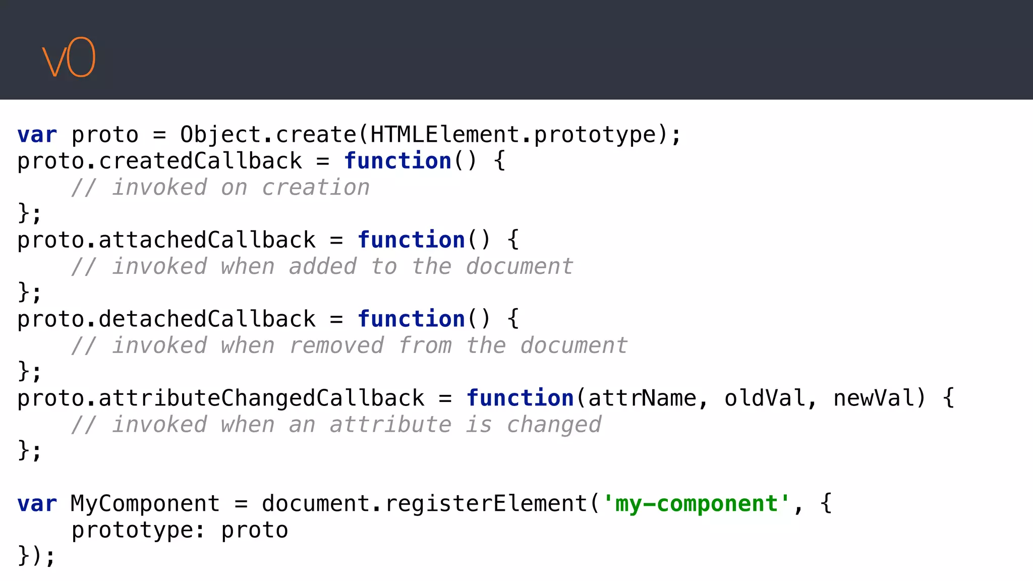 v0
var proto = Object.create(HTMLElement.prototype); 
proto.createdCallback = function() { 
// invoked on creation 
}; 
proto.attachedCallback = function() { 
// invoked when added to the document 
}; 
proto.detachedCallback = function() { 
// invoked when removed from the document 
}; 
proto.attributeChangedCallback = function(attrName, oldVal, newVal) { 
// invoked when an attribute is changed 
};
 
var MyComponent = document.registerElement('my-component', { 
prototype: proto 
});
 