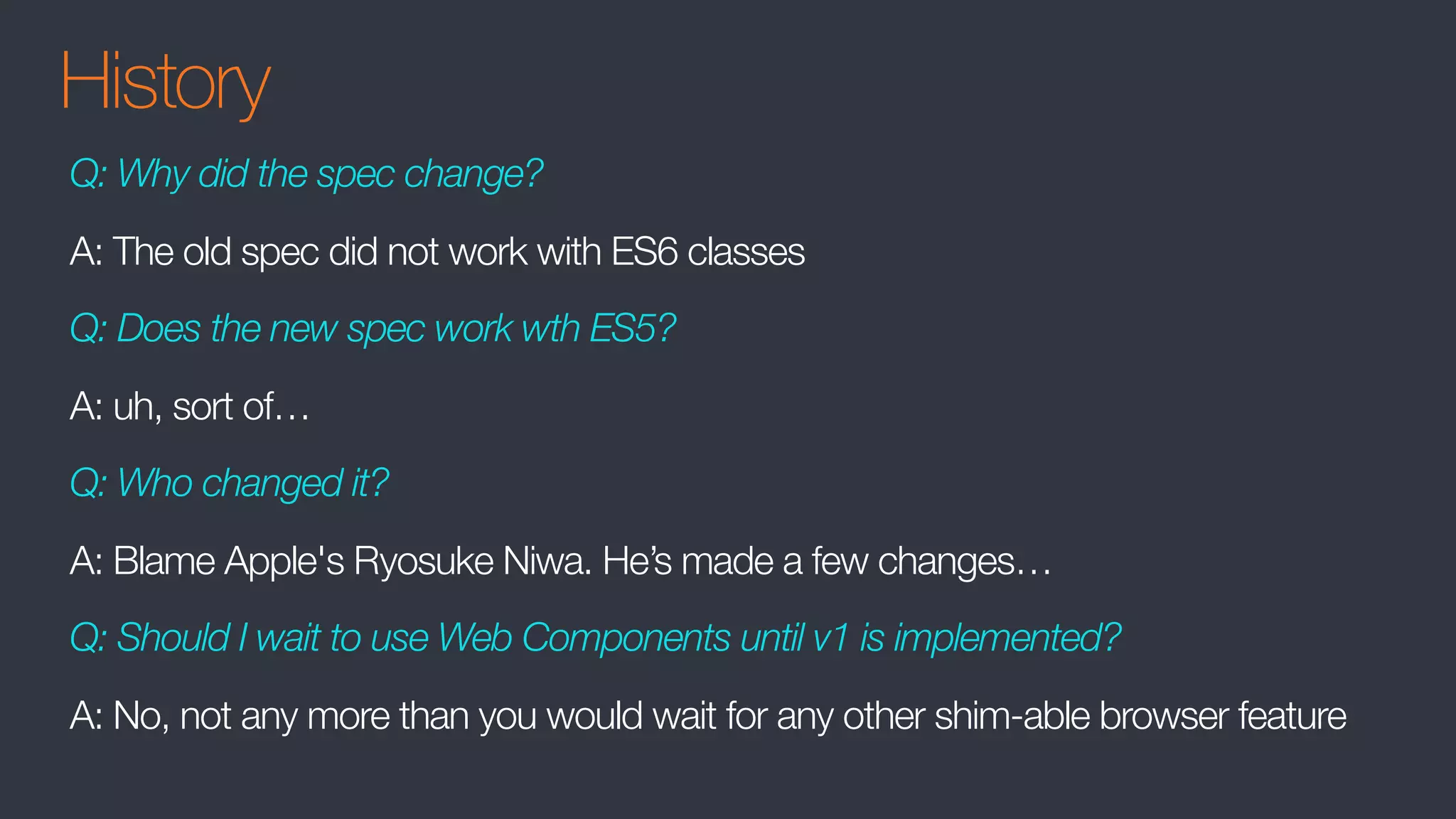 History
Q: Why did the spec change?
A: The old spec did not work with ES6 classes
Q: Does the new spec work wth ES5?
A: uh, sort of…
Q: Who changed it?
A: Blame Apple's Ryosuke Niwa. He’s made a few changes…
Q: Should I wait to use Web Components until v1 is implemented?
A: No, not any more than you would wait for any other shim-able browser feature
 