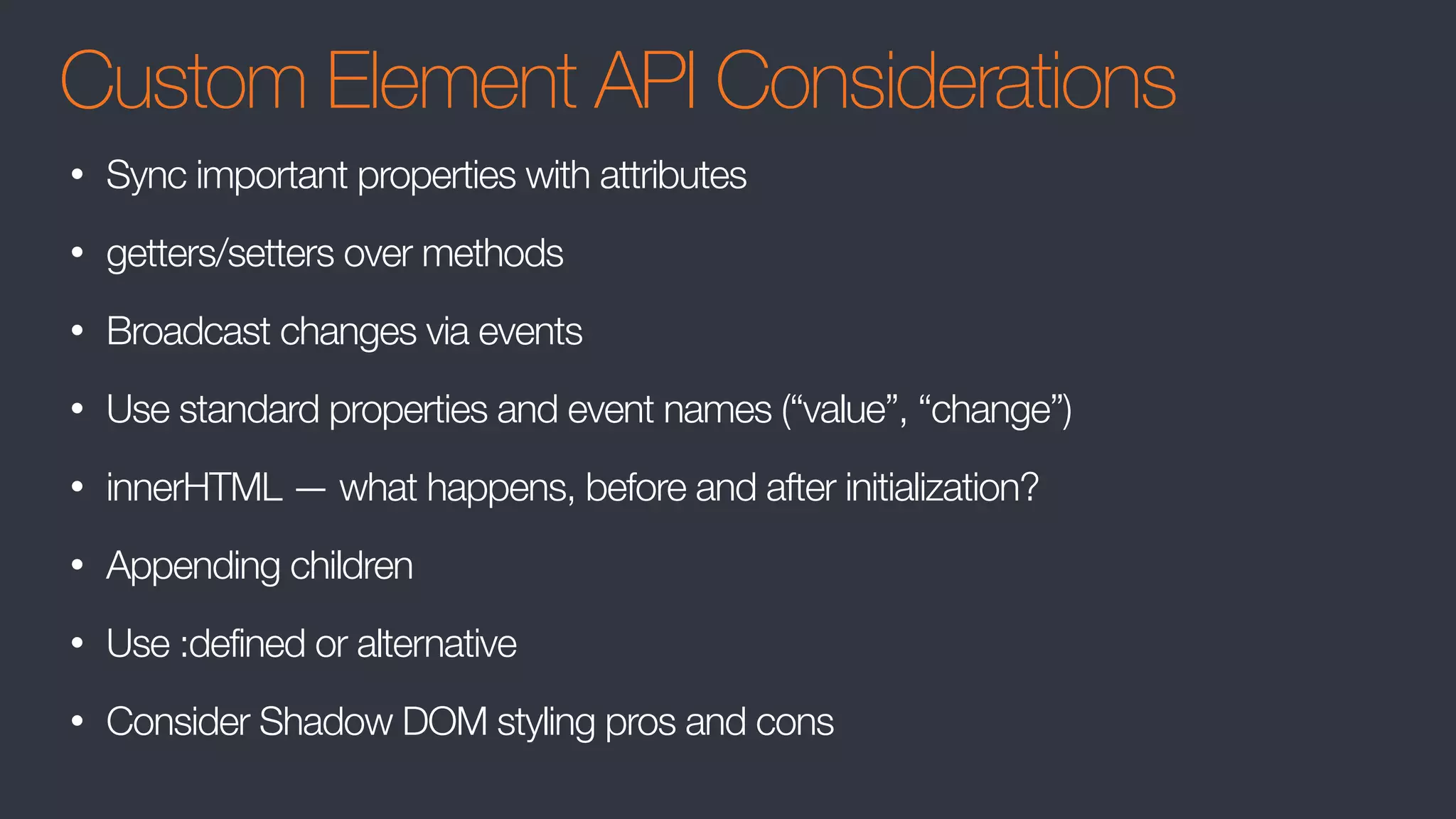 Custom Element API Considerations
• Sync important properties with attributes
• getters/setters over methods
• Broadcast changes via events
• Use standard properties and event names (“value”, “change”)
• innerHTML — what happens, before and after initialization?
• Appending children
• Use :defined or alternative
• Consider Shadow DOM styling pros and cons
 