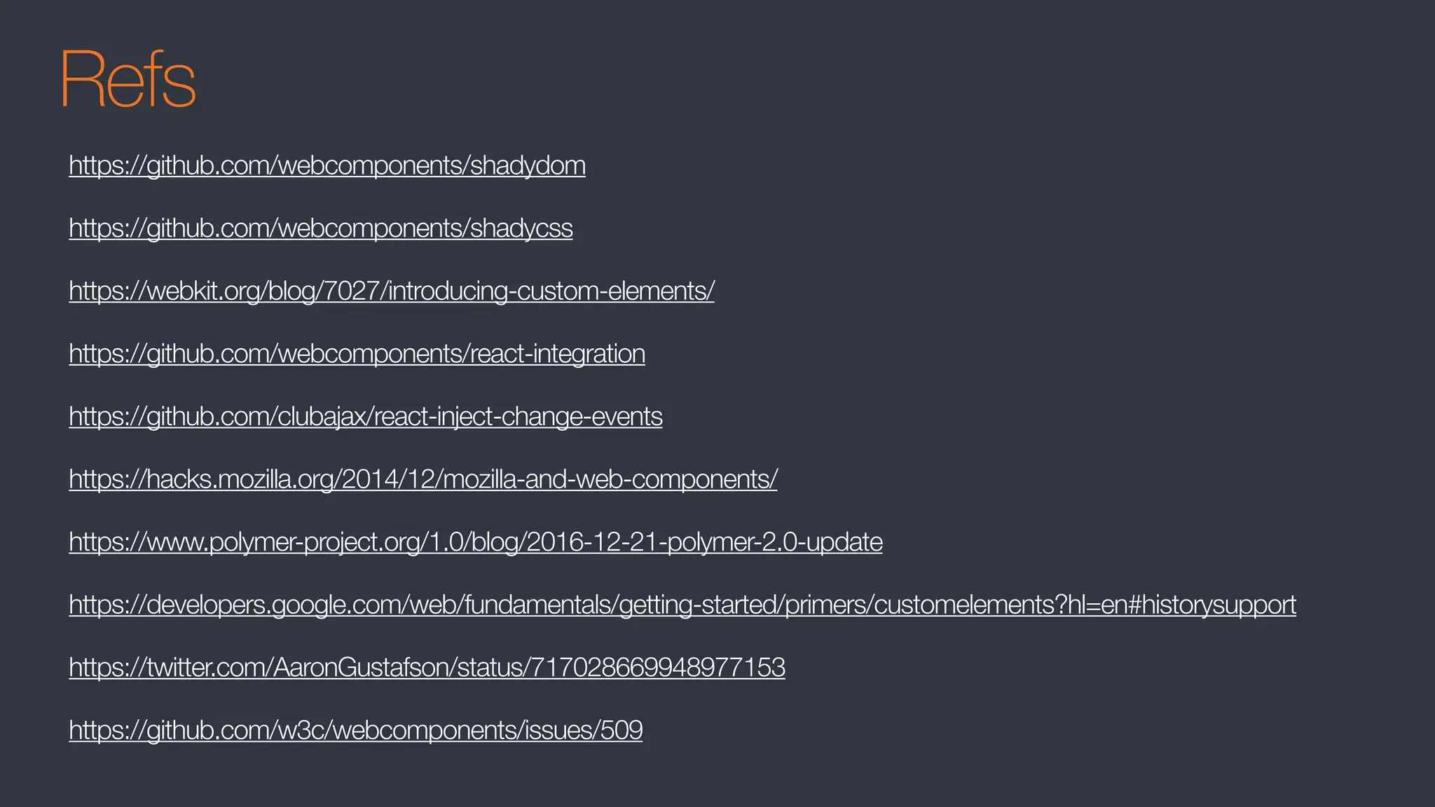 Refs
https://github.com/webcomponents/shadydom
https://github.com/webcomponents/shadycss
https://webkit.org/blog/7027/introducing-custom-elements/
https://github.com/webcomponents/react-integration
https://github.com/clubajax/react-inject-change-events
https://hacks.mozilla.org/2014/12/mozilla-and-web-components/
https://www.polymer-project.org/1.0/blog/2016-12-21-polymer-2.0-update
https://developers.google.com/web/fundamentals/getting-started/primers/customelements?hl=en#historysupport
https://twitter.com/AaronGustafson/status/717028669948977153
https://github.com/w3c/webcomponents/issues/509
 
