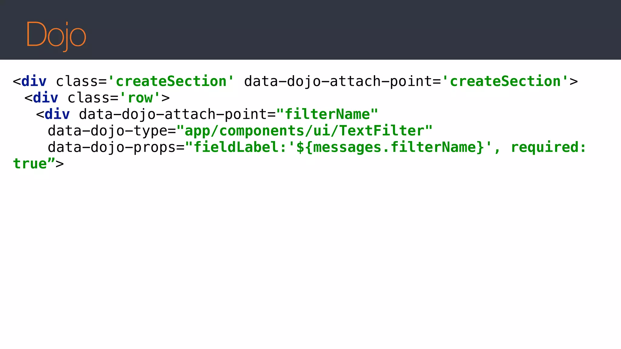 Dojo
<div class='createSection' data-dojo-attach-point='createSection'> 
<div class='row'> 
<div data-dojo-attach-point="filterName" 
data-dojo-type="app/components/ui/TextFilter"  
data-dojo-props="fieldLabel:'${messages.filterName}', required:
true”>
 
