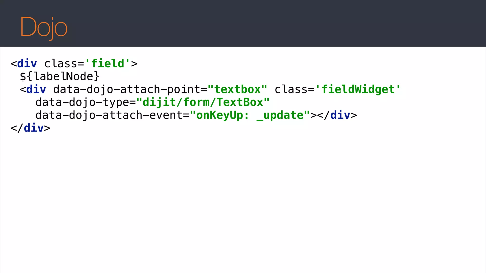 Dojo
<div class='field'> 
${labelNode} 
<div data-dojo-attach-point="textbox" class='fieldWidget' 
data-dojo-type="dijit/form/TextBox" 
data-dojo-attach-event="onKeyUp: _update"></div> 
</div>
 