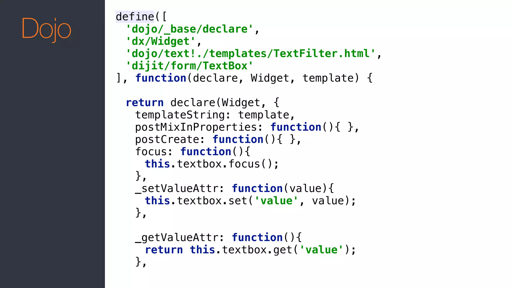 define([ 
'dojo/_base/declare', 
'dx/Widget', 
'dojo/text!./templates/TextFilter.html', 
'dijit/form/TextBox' 
], function(declare, Widget, template) { 
 
return declare(Widget, { 
templateString: template, 
postMixInProperties: function(){ }, 
postCreate: function(){ }, 
focus: function(){ 
this.textbox.focus(); 
}, 
_setValueAttr: function(value){ 
this.textbox.set('value', value); 
}, 
 
_getValueAttr: function(){ 
return this.textbox.get('value'); 
},
Dojo
 