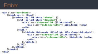 Ember
<div class="nav-items"> 
{{#each nav as |link|}} 
{{#unless (eq link.state "hidden") }} 
{{#if (eq link.state "disabled") }} 
<div class="side-nav-link {{link.state}}"> 
<div class="side-nav-title">{{link.title}}</div> 
</div> 
{{else}} 
{{#link-to link.route title=link.title class=link.state}} 
<div class="side-nav-link {{link.state}}"> 
<div class="side-nav-title">{{link.title}}</div> 
</div> 
{{/link-to}} 
{{/if}} 
{{/unless}} 
{{/each}} 
</div>
 