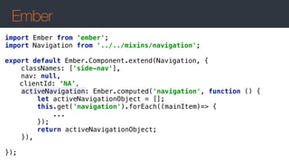 Ember
import Ember from ‘ember';
import Navigation from '../../mixins/navigation';
 
export default Ember.Component.extend(Navigation, { 
classNames: ['side-nav'], 
nav: null,
clientId: ‘NA’,
activeNavigation: Ember.computed('navigation', function () { 
let activeNavigationObject = []; 
this.get('navigation').forEach((mainItem)=> { 
... 
}); 
return activeNavigationObject; 
}),
 
});
 