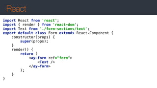React
import React from 'react'; 
import { render } from 'react-dom'; 
import Text from './form-sections/text'; 
export default class Form extends React.Component { 
constructor(props) { 
super(props); 
} 
render() { 
return (  
<ay-form ref="form"> 
<Text /> 
</ay-form>  
); 
} 
} 
 