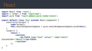 React
import React from 'react'; 
import { render } from 'react-dom'; 
import pure from 'react-addons-pure-render-mixin'; 
 
export default class Text extends React.Component { 
constructor(props) { 
super(props); 
this.shouldComponentUpdate = pure.shouldComponentUpdate.bind(this); 
} 
render() { 
return ( 
<section> 
<ay-field type="text" value="" name="where"
placeholder="Where"></ay-field> 
</section> 
); 
} 
}
 