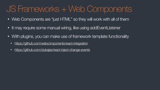 JS Frameworks + Web Components
• Web Components are “just HTML” so they will work with all of them
• It may require some manual wiring, like using addEventListener
• With plugins, you can make use of framework template functionality
• https://github.com/webcomponents/react-integration
• https://github.com/clubajax/react-inject-change-events
 