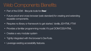 Web Components Benefits
• Part of the DOM - lifecycle tools for free!
• Future-proof and cross-browser (web standard) for creating and extending
reusable components.
• Requires no library or framework to get started. Vanilla JS/HTML FTW!
• Provides a familiar programming model. It's just DOM/CSS/HTML.
• Creates a very modular system
• Tightly integrated with the browser's DevTools.
• Leverage existing accessibility features.
 