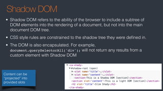 Shadow DOM
Content can be
“projected” into
provided slots
• Shadow DOM refers to the ability of the browser to include a subtree of
DOM elements into the rendering of a document, but not into the main
document DOM tree.
• CSS style rules are constrained to the shadow tree they were deﬁned in.
• The DOM is also encapsulated. For example,
document.querySelectorAll('div'); will not return any results from a
custom element with Shadow DOM
 