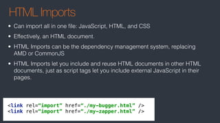 HTML Imports
<link rel=“import” href=“./my-bugger.html” /> 
<link rel=“import” href=“./my-zapper.html” />
• Can import all in one ﬁle: JavaScript, HTML, and CSS
• Effectively, an HTML document.
• HTML Imports can be the dependency management system, replacing
AMD or CommonJS
• HTML Imports let you include and reuse HTML documents in other HTML
documents, just as script tags let you include external JavaScript in their
pages.
 