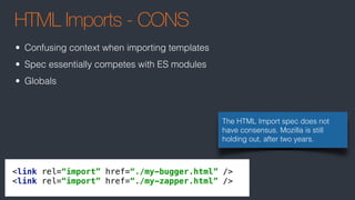 HTML Imports - CONS
The HTML Import spec does not
have consensus. Mozilla is still
holding out, after two years.
<link rel=“import” href=“./my-bugger.html” /> 
<link rel=“import” href=“./my-zapper.html” />
• Confusing context when importing templates
• Spec essentially competes with ES modules
• Globals
 