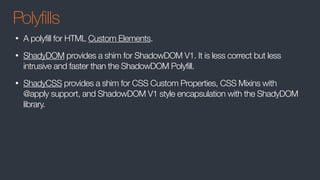 Polyfills
• A polyfill for HTML Custom Elements.
• ShadyDOM provides a shim for ShadowDOM V1. It is less correct but less
intrusive and faster than the ShadowDOM Polyfill.
• ShadyCSS provides a shim for CSS Custom Properties, CSS Mixins with
@apply support, and ShadowDOM V1 style encapsulation with the ShadyDOM
library.
 