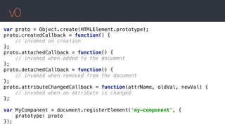 v0
var proto = Object.create(HTMLElement.prototype); 
proto.createdCallback = function() { 
// invoked on creation 
}; 
proto.attachedCallback = function() { 
// invoked when added to the document 
}; 
proto.detachedCallback = function() { 
// invoked when removed from the document 
}; 
proto.attributeChangedCallback = function(attrName, oldVal, newVal) { 
// invoked when an attribute is changed 
};
 
var MyComponent = document.registerElement('my-component', { 
prototype: proto 
});
 
