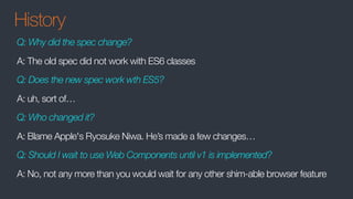 History
Q: Why did the spec change?
A: The old spec did not work with ES6 classes
Q: Does the new spec work wth ES5?
A: uh, sort of…
Q: Who changed it?
A: Blame Apple's Ryosuke Niwa. He’s made a few changes…
Q: Should I wait to use Web Components until v1 is implemented?
A: No, not any more than you would wait for any other shim-able browser feature
 