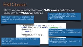 ES6 Classes
class MyComponent extends HTMLElement { 
static something () { return 'something'; } 
constructor () { 
super(); 
} 
connectedCallback () { 
// 
} 
}
always call super() ﬁrst in the
constructor. “this” is not established until
after
Commas are forbidden to emphasize that
class deﬁnitions are different from object
literals.
Classes are sugar for prototypal inheritance. MyComponent is a function that
inherits from the HTMLElement prototype.
static is similar to:
MyComponent.something = function () {
return ’something’;
}
data properties are not allowed like in objects:
{a: true} (yet)
getters and setters must be used.
super is used as a function in the
constructor, as property references:
super.someMethod();
 