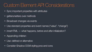 Custom Element API Considerations
• Sync important properties with attributes
• getters/setters over methods
• Broadcast changes via events
• Use standard properties and event names (“value”, “change”)
• innerHTML — what happens, before and after initialization?
• Appending children
• Use :defined or alternative
• Consider Shadow DOM styling pros and cons
 