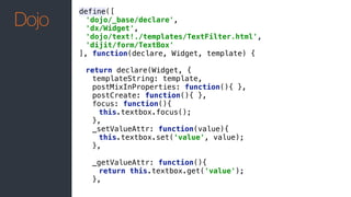 define([ 
'dojo/_base/declare', 
'dx/Widget', 
'dojo/text!./templates/TextFilter.html', 
'dijit/form/TextBox' 
], function(declare, Widget, template) { 
 
return declare(Widget, { 
templateString: template, 
postMixInProperties: function(){ }, 
postCreate: function(){ }, 
focus: function(){ 
this.textbox.focus(); 
}, 
_setValueAttr: function(value){ 
this.textbox.set('value', value); 
}, 
 
_getValueAttr: function(){ 
return this.textbox.get('value'); 
},
Dojo
 
