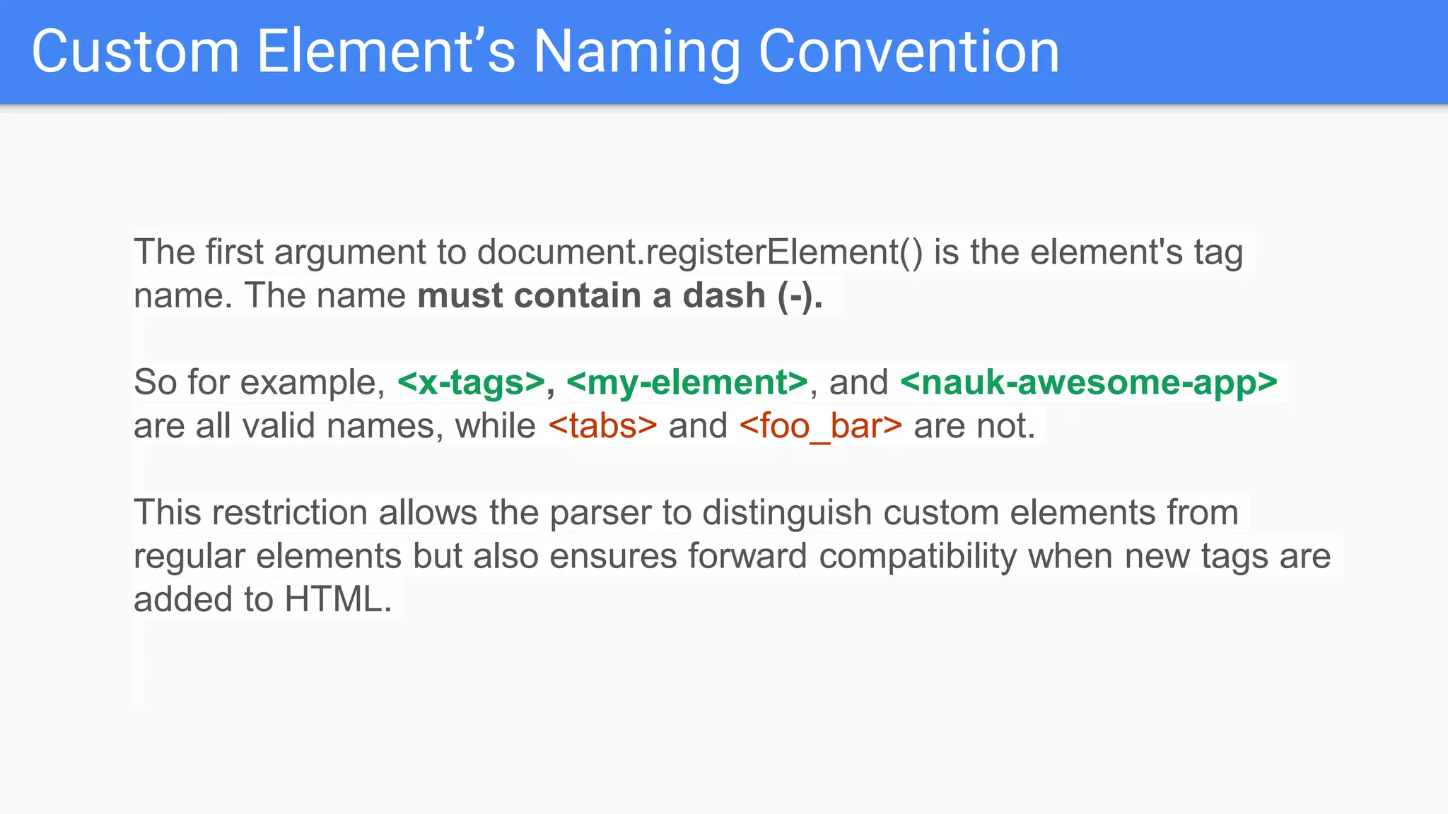 Custom Element’s Naming Convention
The first argument to document.registerElement() is the element's tag
name. The name must contain a dash (-).
So for example, <x-tags>, <my-element>, and <nauk-awesome-app>
are all valid names, while <tabs> and <foo_bar> are not.
This restriction allows the parser to distinguish custom elements from
regular elements but also ensures forward compatibility when new tags are
added to HTML.
 