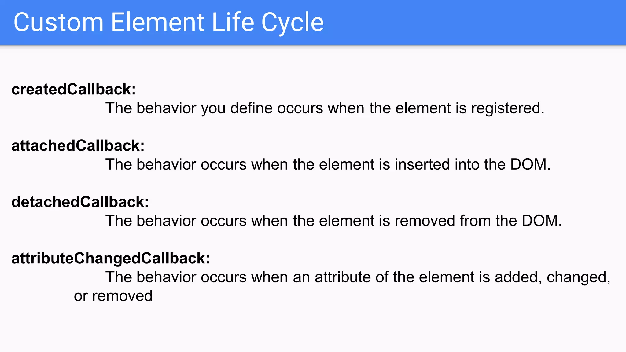Custom Element Life Cycle
createdCallback:
The behavior you define occurs when the element is registered.
attachedCallback:
The behavior occurs when the element is inserted into the DOM.
detachedCallback:
The behavior occurs when the element is removed from the DOM.
attributeChangedCallback:
The behavior occurs when an attribute of the element is added, changed,
or removed
 
