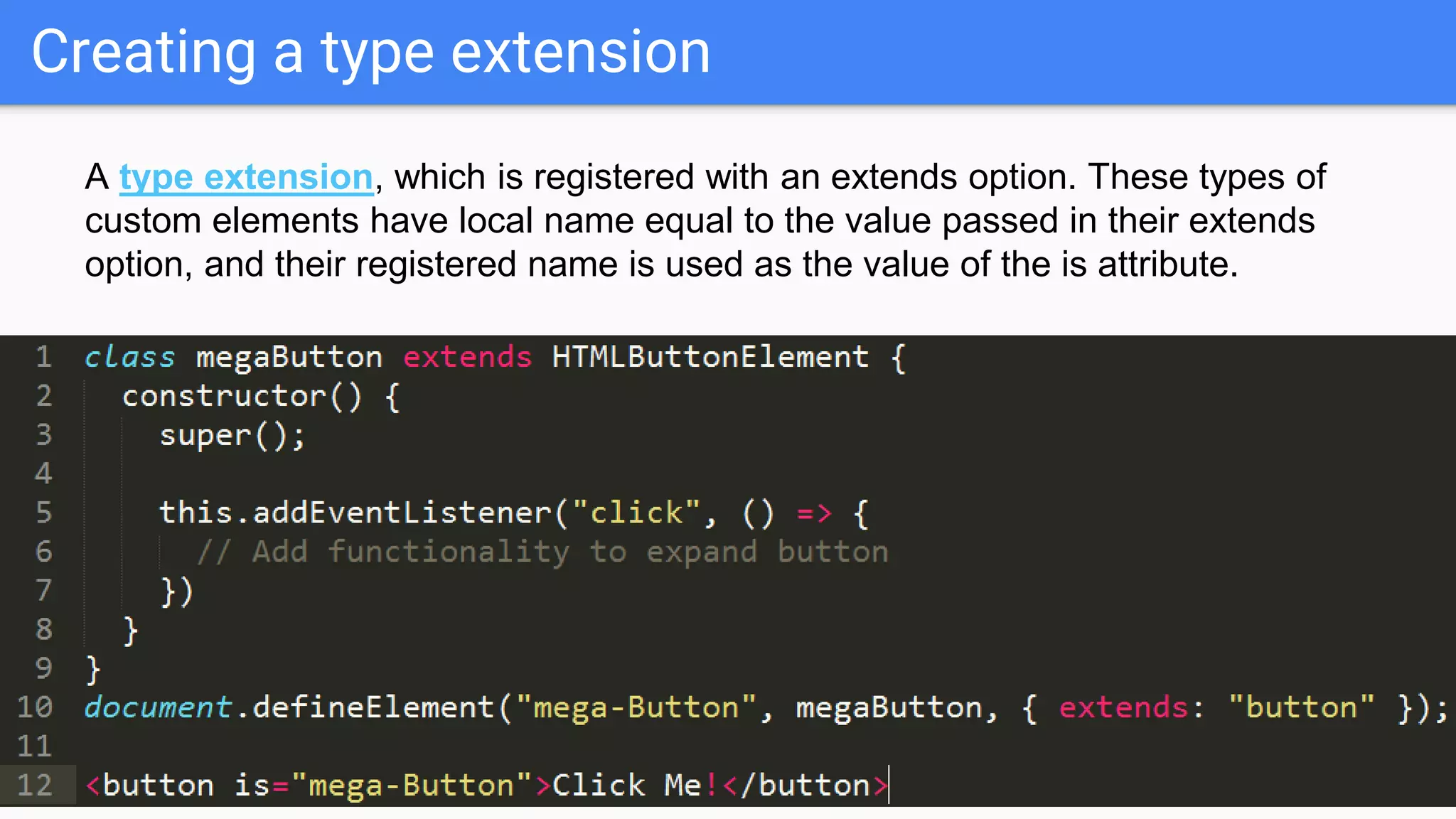 Creating a type extension
A type extension, which is registered with an extends option. These types of
custom elements have local name equal to the value passed in their extends
option, and their registered name is used as the value of the is attribute.
 