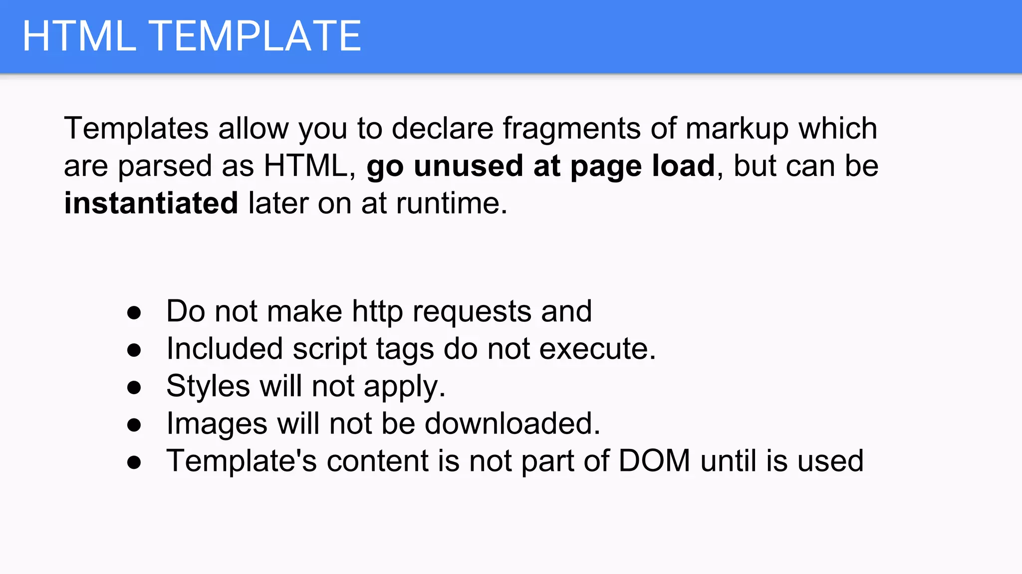 HTML TEMPLATE
Templates allow you to declare fragments of markup which
are parsed as HTML, go unused at page load, but can be
instantiated later on at runtime.
● Do not make http requests and
● Included script tags do not execute.
● Styles will not apply.
● Images will not be downloaded.
● Template's content is not part of DOM until is used
 