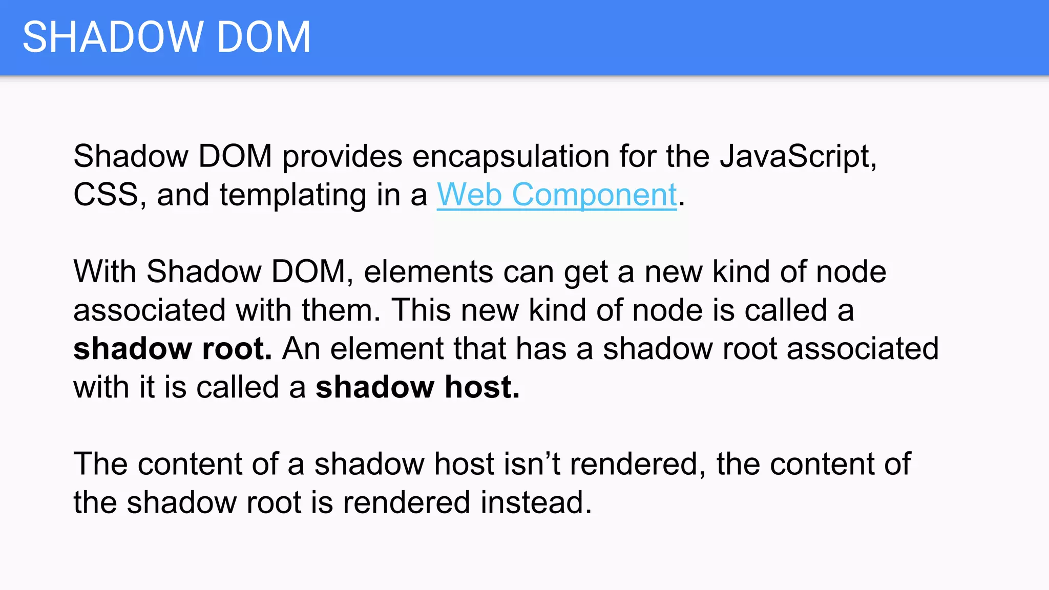SHADOW DOM
Shadow DOM provides encapsulation for the JavaScript,
CSS, and templating in a Web Component.
With Shadow DOM, elements can get a new kind of node
associated with them. This new kind of node is called a
shadow root. An element that has a shadow root associated
with it is called a shadow host.
The content of a shadow host isn’t rendered, the content of
the shadow root is rendered instead.
 