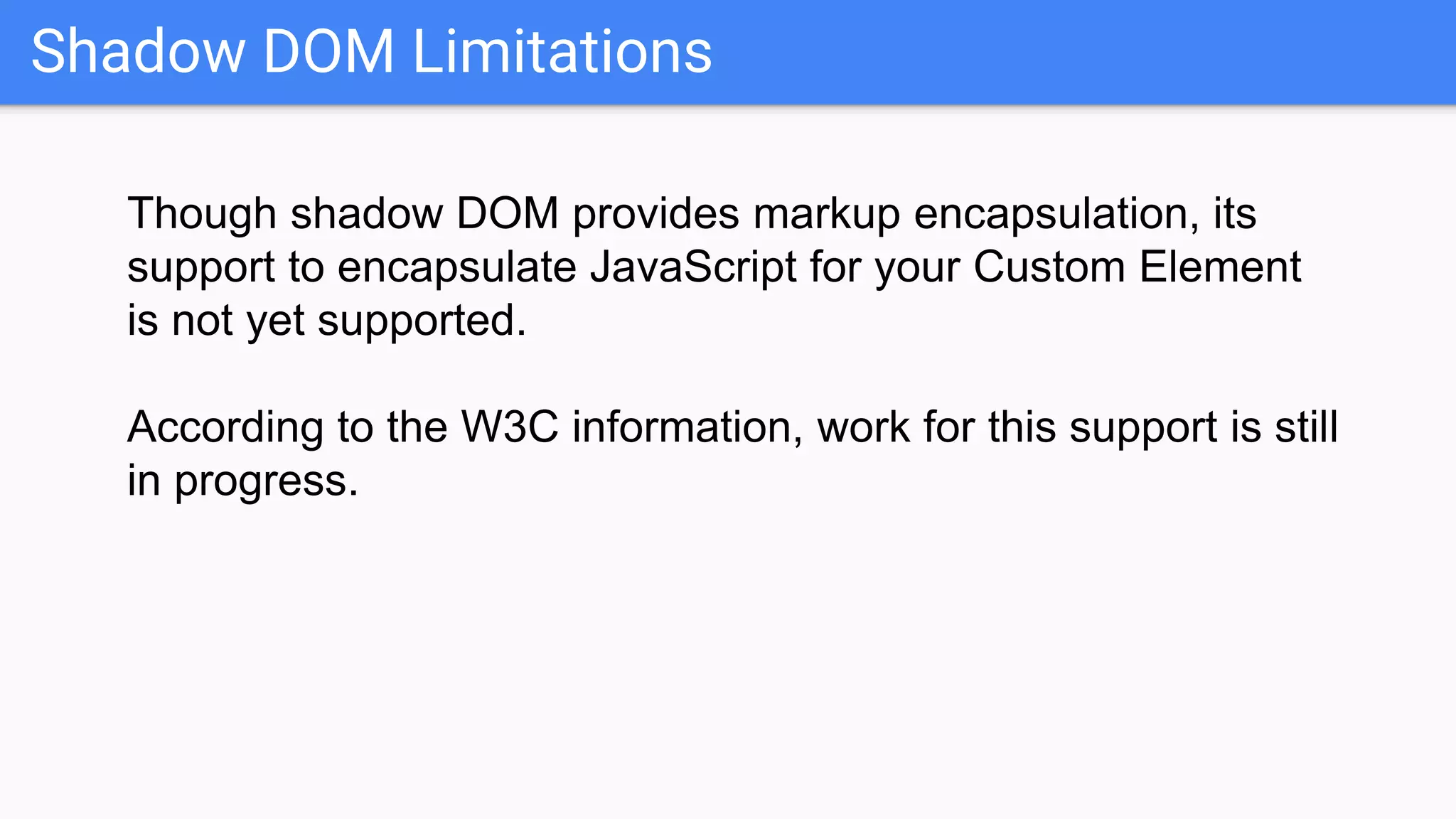 Shadow DOM Limitations
Though shadow DOM provides markup encapsulation, its
support to encapsulate JavaScript for your Custom Element
is not yet supported.
According to the W3C information, work for this support is still
in progress.
 