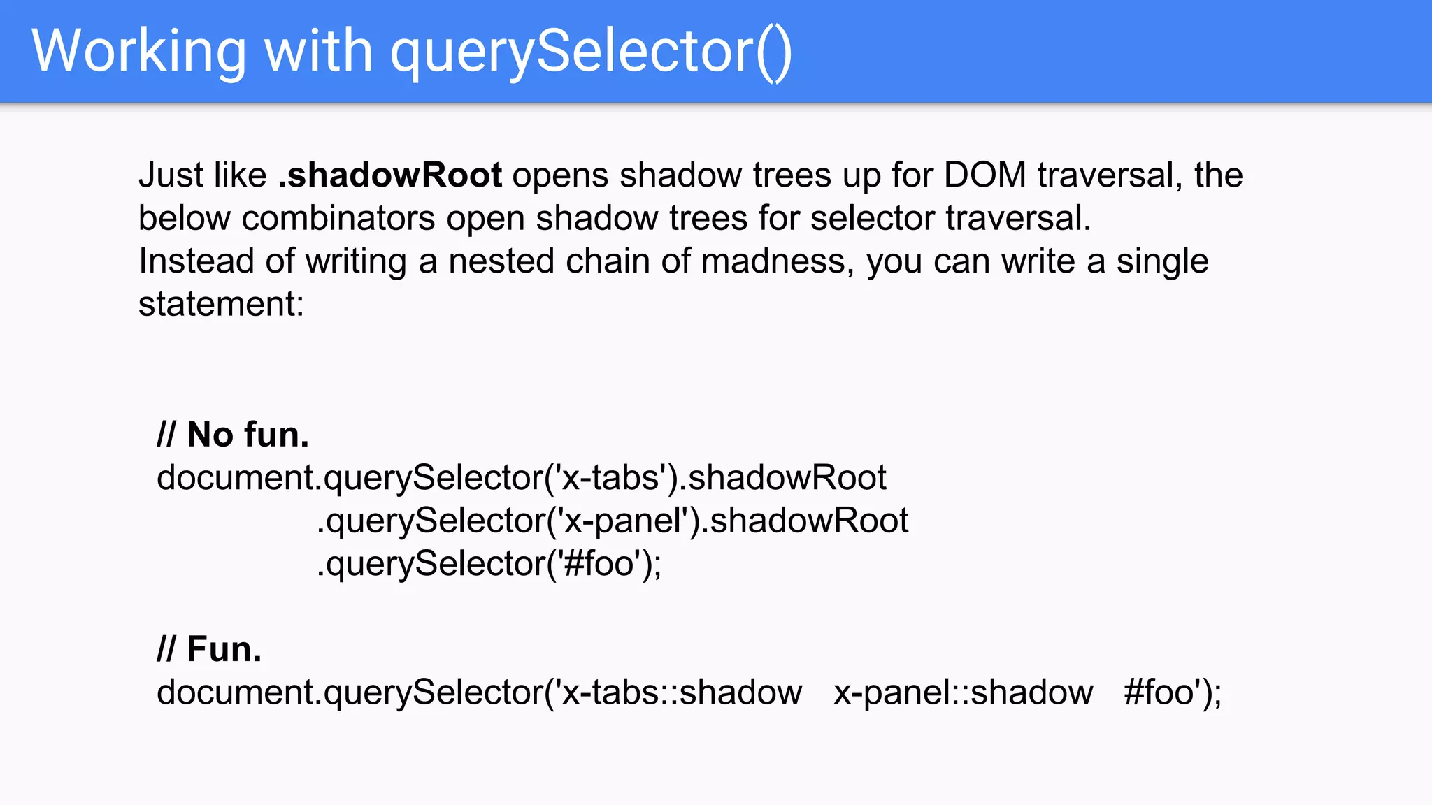 Working with querySelector()
Just like .shadowRoot opens shadow trees up for DOM traversal, the
below combinators open shadow trees for selector traversal.
Instead of writing a nested chain of madness, you can write a single
statement:
// No fun.
document.querySelector('x-tabs').shadowRoot
.querySelector('x-panel').shadowRoot
.querySelector('#foo');
// Fun.
document.querySelector('x-tabs::shadow x-panel::shadow #foo');
 