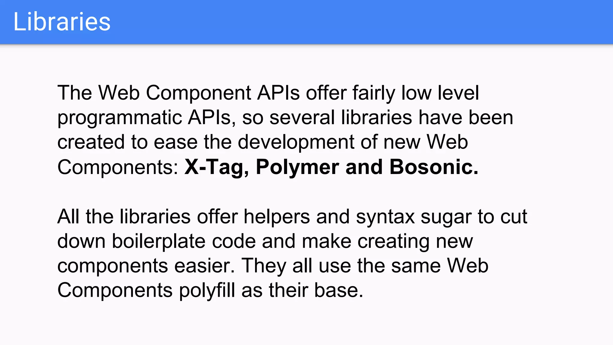 Libraries
The Web Component APIs offer fairly low level
programmatic APIs, so several libraries have been
created to ease the development of new Web
Components: X-Tag, Polymer and Bosonic.
All the libraries offer helpers and syntax sugar to cut
down boilerplate code and make creating new
components easier. They all use the same Web
Components polyfill as their base.
 