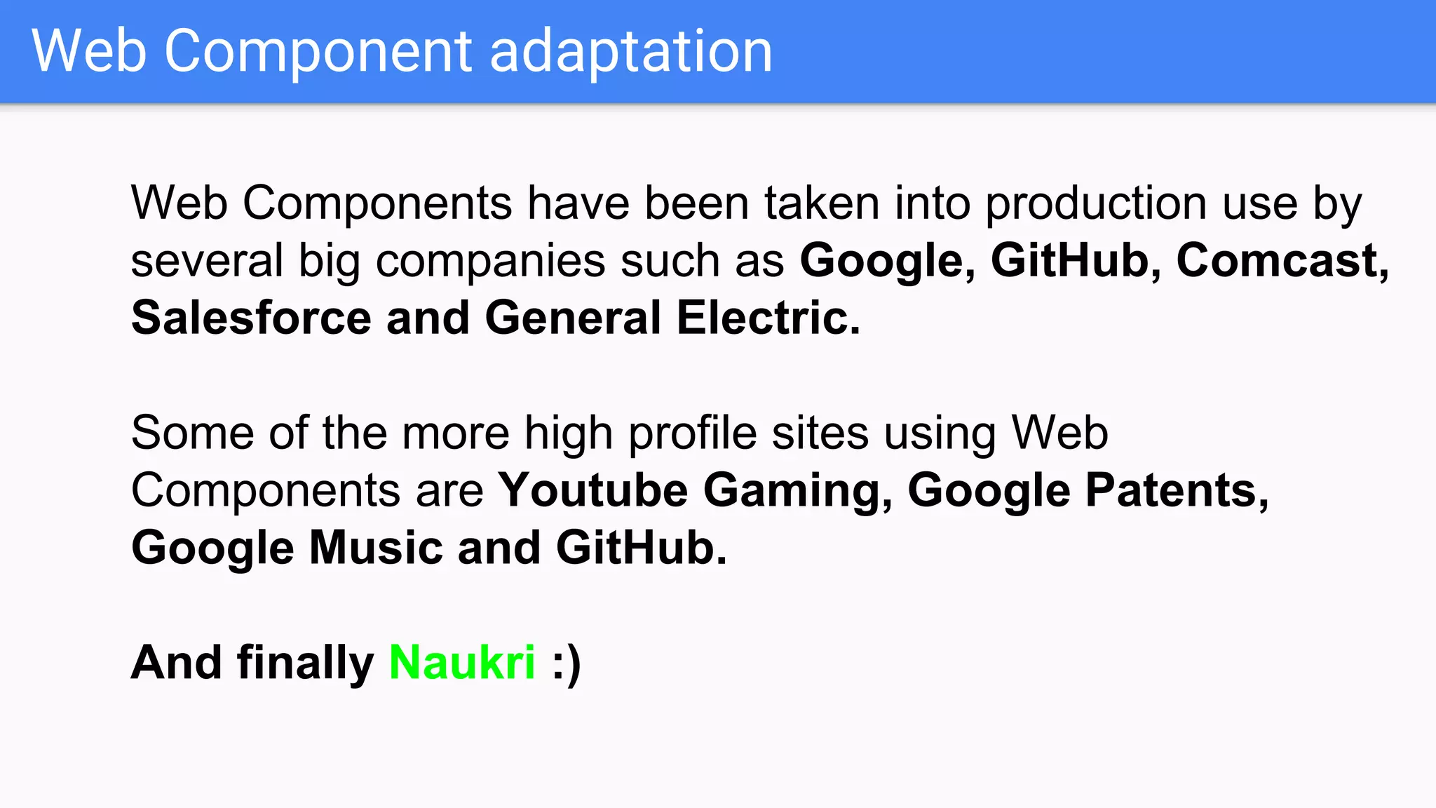 Web Component adaptation
Web Components have been taken into production use by
several big companies such as Google, GitHub, Comcast,
Salesforce and General Electric.
Some of the more high profile sites using Web
Components are Youtube Gaming, Google Patents,
Google Music and GitHub.
And finally Naukri :)
 
